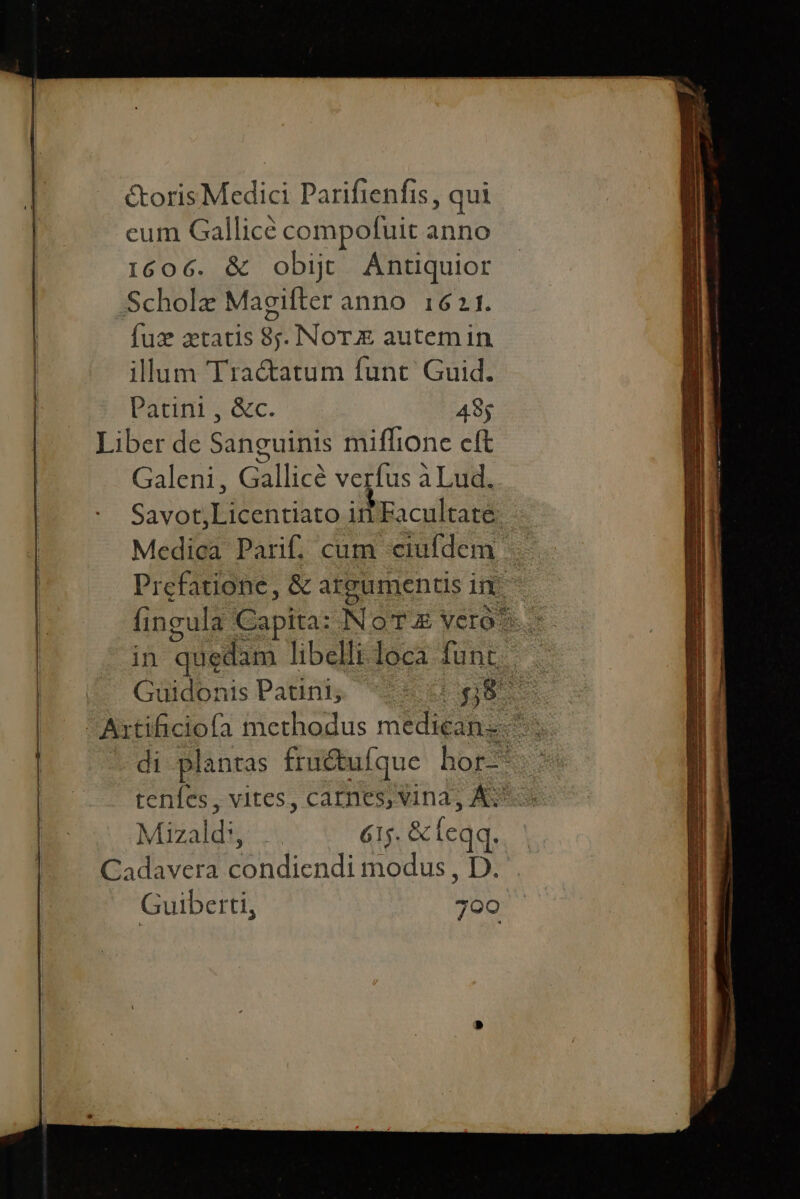 étorisMedici Parifienfis, qui cum Gallicé compofuit anno 1606. &amp; obijt aduer Scholz Magifter anno 1621 Íux aetatis 3 NoTz autem in illum Tractatum funt Guid. PALIN. 485 Liber de Sanguinis miffione cft Galeni, Gàllice verfus à Lud. Savon ca in Facultaté: Medica Parif, cum «eiufdem | Prefatione, &amp; atgumentis in - fingula Capita: NoTz VCrO * in quedam libelli loca fun S Güidonis Patini, L9 0G 8 iw W methodus média s di plantas fruétufque hor- teníes , vites, CADIESAINE, AS Mizald', .. 615. &amp; leqq. ORAN: Sondiendi modus, Dr Guiberti, 700