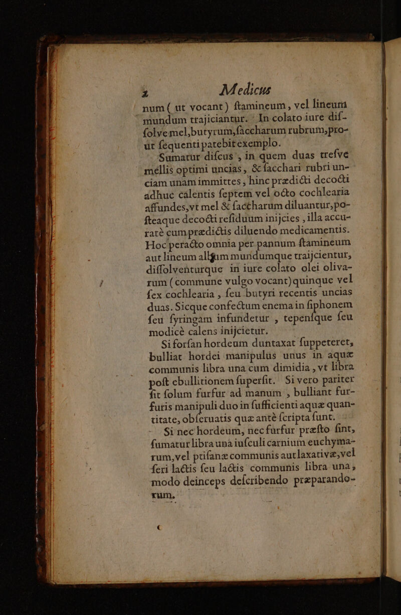 num ( ut vocant) ftamineum, vel lineura ^ mundum trajiciantur. : In colato iure dif- folve mel, butyrum,faccharum rubrum,pro- ut fequenti patebit exemplo. Sumarur difcus', in quem duas trefvé mellis optimi uncias, &amp; facchari rubri un- ciam unam immittes , hinc prædiéti decocti adhuc calentis feptem vel oéto cochlearia affundes,vt mel &amp; factharum diluantur,po- fteaque decocti refiduum inijcies , illa accu- raté cum predictis diluendo medicamenus. Hoc peracto omnia per pannum ftamineum aut lineum allgum mundumque traijcientur, diflolventurque in iure colato olei oliva- rum (commune vulgo vocant)quinque vel fex cochlearia , feu butyri recentis uncias duas. Sicque confectum enema in fiphonem feu fyringam infundetur , Re feu modicé calens inijcietur. Siforían hordeum duntaxat fuppeteret, bulliat hordei manipulus unus in aquæ communis libra una cum dimidia , vt libra oft ebullitionem fuperfit. Sivero pariter fit folum furfur ad manum , bulliant fur- furis manipuli duo in fufficienti aque quan- titate, obferuatis quz anté fcripta funt. Si nec hordeum, nec furfur præfto fint, fumatur libra una iufculi carnium euchyma- rum, vel prifanz communis autlaxativæ,vel feri la&amp;tis feu la&amp;is communis libra una ; modo deinceps deícribendo præparando- rum,