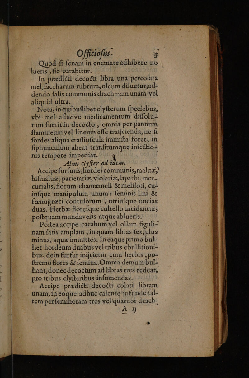 Quod fi fenam in enemate adhibere no lueris fic 'parabitur. In prædicti decocti libra una percolata mel,faccharum rubrum, oleum diluetur;ad- dendo falis communis drachmam unám vel aliquid ultra. | Nota,in quibuflibet clyfterum fpeciebus, vbi mel aliudve medicamentum diffolu- tum fueritin decocto , omnia per pabnum ftamineum vel lineum effe traijcienda, ne fi fordes aliqua craffiufcula immifta foret, in fiphunculum abeat tranfitumque inieQto- nis tempore impediat. | | s lius clyfler ad idem. Accipe furfuris,hordei communis,maluz;' bifmaluz, parietariæ, violariæ,lapathi, mer- curialis,florum chamæmeli &amp; meliloti, cu- iufque manipulum unum : feminis lini &amp; fœnugræci contuforüm , utriufque uncias duas. Herba florefque cultello incidantur; poftquam mundaveris atque ablueris. Pofteaaccipe cacabum vel ollam figuli- nam fatis amplam , in quam libras fex; plus minus, aqua immittes. Ineaque primo bul- liet hordeum duabus vel tribus ebullitioni- bus, dein furfur inijcietur cum herbis ,po- ftremo flores &amp; femina. Omnia demum bul- liant,donecdecoctum ad libras tres redeat; pro tribus clyfteribus infumendas. Accipe pradi&amp;i decodi colati libram unam, in eoque adhuc calente infunde fal- tem perfemihoram tres vel quatuor drach- À 1)