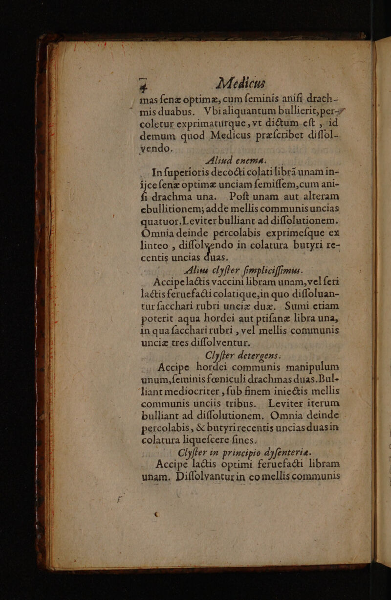 mas fen&amp; optimæ, cum feminis anifi drach- mis duabus. Vbialiquantum bullierit,per-# coletur exprimaturque , vt diétum.eft , id demum quod Medicus prefcriber diffol- vendo. Aliud enema... In fuperioris decocti colatilibrá unam in- ijce fenæ optimz unciam femiffem,cum ani- fi drachma una. Poft unam aut alteram ebullitionem; adde mellis communis uncias quatuor.Leviterbulliant ad diffolutionem. Omnia deinde percolabis exprimefque ex linteo , diffolvendo in colatura butyri re- centis uncias Eas. tur facchari rubri unciz duæ. Sumi etiam poterit aqua hordei aut ptifanæ libra una, inqua facchari rubri , vel mellis communis unciz tres diffolventur. Clyfler detergens. Accipe hordei communis manipulum unum,feminis feniculi drachmas duas.Bul- liant mediocriter , fub finem iniectis mellis communis unciis tribus. Leviter iterum bulliant ad diffolutionem. Omnia deinde percolabis, &amp; butyrirecentis uncias duasin colatura liquefcere fines. Clyffer in principio dyfenterie. Accipe la&amp;is optimi feruefacti libram unam. Diffolvanturin eomellis communis