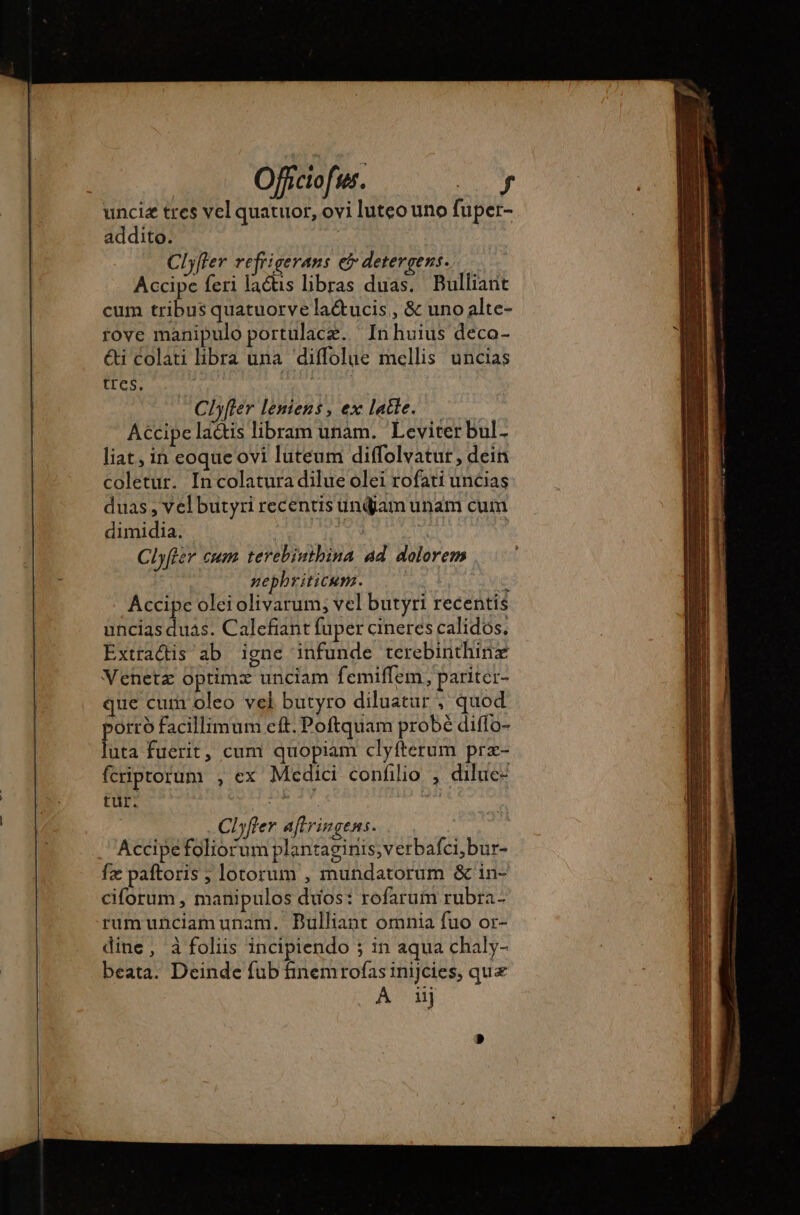 Ofictofus. I à unciæ tres vel quatuor, ovi luteo uno fuper- addito. Clyfler refrigerans ei detergens. Accipe feri lactis libras duas. Bulliant cum tribus quatuorve la&amp;ucis , &amp; uno alte- rove manipulo portulace. Inhuius deco- ét Colati libra una diffolue mellis uncias tres. Aw ELI Clyfier leniens , ex latte. Accipe lactis libram unam. Leviter bul- liat, in eoque ovi luteum diffolvatur, dein coletur. In colatura dilue olei rofati uncias duas , vel butyri recentis undjam unam cum dimidia. 24 je | Clyfter cum terebinthina ad dolorem nephriticum. | * Accipe olei olivarum; vel butyri recentis uncias duas. Calefiant fuper cineres calidos. Extradis ab igne infunde terebinthinæ Venetz optimz unciam femiffem, pariter- que cum oleo vel butyro diluatur , quod porro facillimum cft. Poftquam probe diffo- luta fuerit, cum quopiam clyfterum prz- fcriptorum , ex Medici confilio , diluc- tur. diari i | Clyfier aftringens. Accipefoliorum plantaginis,verbafci,bur- fæ paftoris ; lotorum , mundatorum &amp; in- ciforum , manipulos duos: rofarum rubra- rumunciamunam. Bulliant omnia fuo or- dine , à foliis incipiendo ; in aqua chaly- beata. Deinde fub finemrofas inijcies, que A uj