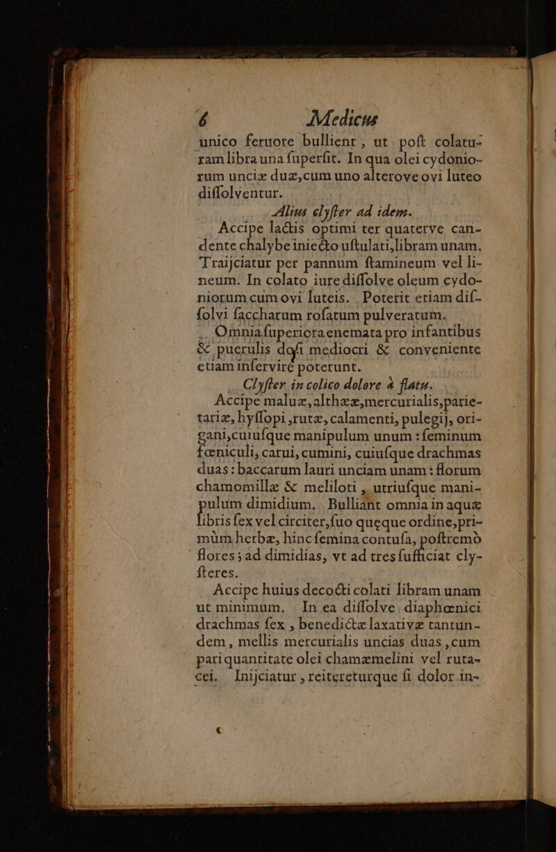 unico feruote bullient , ut poft colatu- ram libra una fuperfit. In qua olei cydonio- rum unciæ duz,cum uno alterove ovi luteo diffolventur. Alius elyfler ad idem. Accipe lacis optimi ter quaterve can- dente chalybeiniecto uftulati,libram unam. Traijciatur per pannum ftamineum vel li- neum. In colato iure diffolve oleum cydo- niorum cum ovi luteis. | Poterit etiam dif- folvi faccharum rofatum pulveratum. ,. Omniafuperioraenemata pro infantibus &amp; pucrulis dofi mediocri &amp; conveniente ctiam inferviré poterunt. … Clyfler in colico dolore 4 flatu. Accipe maluz,althzz,mercurialis;parie- tariæ, hyffopi ,rutz, calamenti, pulegij, ori- gani,cuiufque manipulum unum : feminum fœniculi, carui, cumini, cuiufque drachmas duas: baccarum lauri unciam unam : lorum chamomillæ &amp; meliloti , utriufque mani- ulum dimidium. | Bulliant omnia in aque ibris fex vel circiter,fuo queque ordine,pri- mum herba, hincfemina contufa, poftremó flores; ad dimidias, vt ad tres fafcia: cly- fteres. Accipe huius decocti colati libram unam ut minimum, In ea diflolve diaphænici drachmas fex , benedictz laxativz tantun- dem, mellis mercurialis uncias duas , cum pariquantitate olei chamæmelini vel ruta- cei Inijciatur , reitereturque fi dolor in-