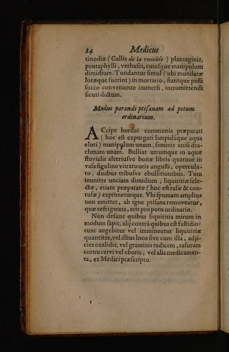 tinodiz ( Gallis de /a renoñée ) plantáginis, pentaphylli ; Verbafci, cuiufque mani pulum dimidium. Tundantur fimul (ubi mundatæ lotzque fuctint ) in mortario fiantque peffi fucco conveniente immerfi , intromittendi ficuti dictum. Modus parandi ptifanam 4d potum | - erdiparium. A Ccipe hordei communis præparati ( hoc eft expurgati limpidáque aqua eloti ) manipulum unum , feminis anifi dra- chmam unam. Bulliat utrumque in aque fluvialis alteriufve bonz libris quatuor in vafe figulino vitrato oris angufti, opercula- to, duabus tribufve ebullitionibus. Tum immitte unciam dimidiam , liquiritiæ fele- &amp;z, etiam preparata ( hoc eftrafz &amp; con- tufæ) exprimeturque. Vbi fpumam amplius non emittet, ab igne ptifanaremoveatur, quz refrigerata, erit pro potu ordinario. Non defunt quibus liquiritia mirum in modum fapit, alij contrà quibus cft faftidio: tunc augebitur vel imminuetur liquiritiæ quantitas,vel illius loco five cum illa , adji- cies oxalidis, vel graminis radicem , rafuram cornu cervi vel eboris , velaliamedicamen- tà; ex Medicipræfcripto.