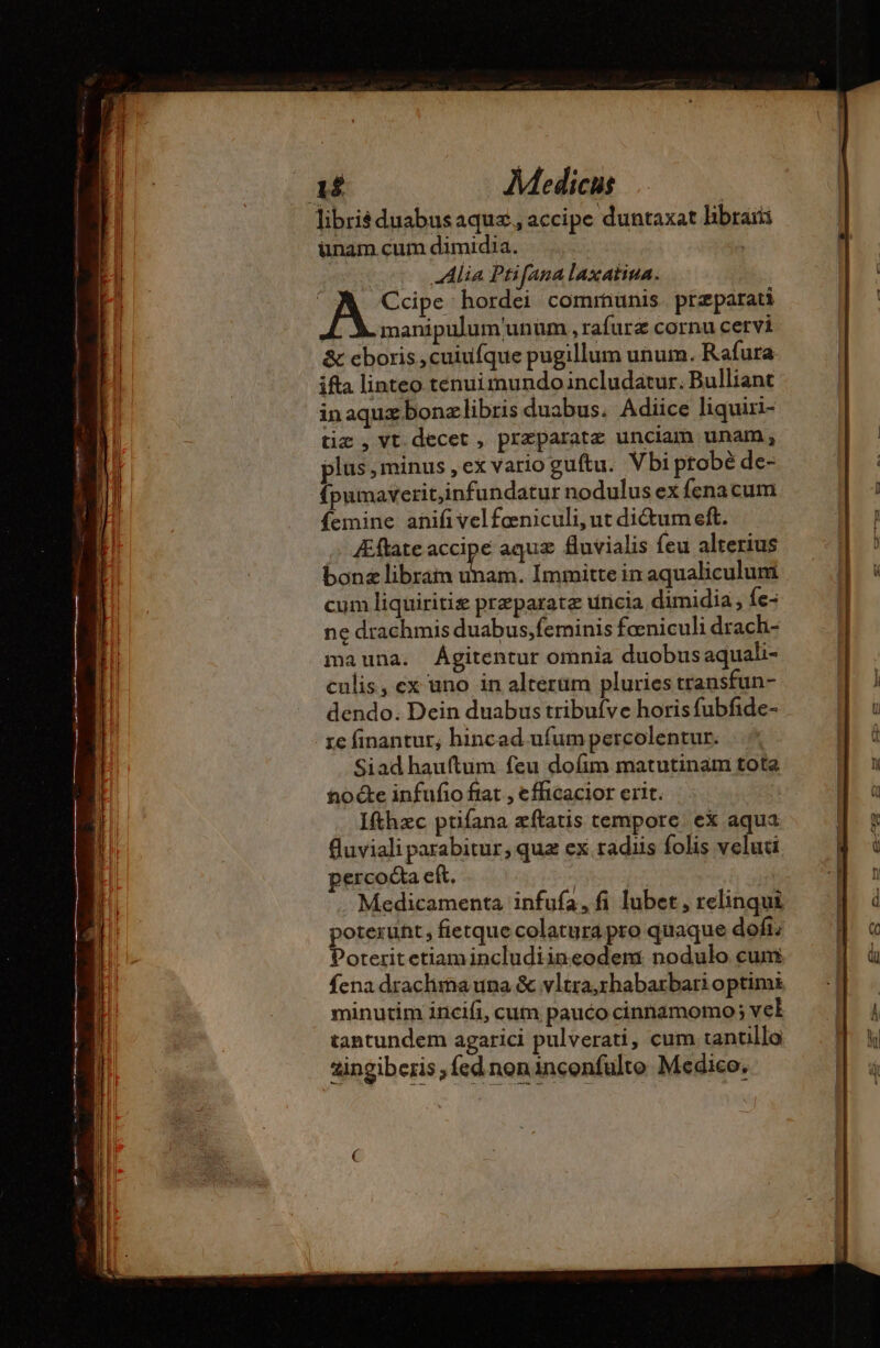 libris duabus aquæ, accipe duntaxat libraiis ünam cum dimidia. | | Alia Ptifana laxatina. | à Ccipe hordei communis. præparati manipulum'unum , rafurz cornu cervi &amp; eboris,cuiufque pugillum unum. Rafura. ifta linteo tenui mundo ncludatur. Bulliant in aquæ bonælibris duabus. Adiice liquiri- tiæ , vt decet, præparatæ unciam unam, plus ,minus ,ex vario guftu. Vbi probé de- {pumaverit,infundatur nodulus ex fenacum Íemine anifi vel fœniculi, ut didum eft. &amp;flate accipe aquae fluvialis feu alterius bonæ librain uh Immitte in aqualiculum cum liquiritiz præparatæ uncia dimidia , fe- ne drachmis duabus,feminis fœniculi drach- mauna. Ágitentur omnia duobusaquali- culis, ex uno in alterum pluries transfun- dendo. Dein duabus tribufve horis fubfide- re finantur, hincad ufum percolentur. Siadhauftum feu dofim matutinam tota toe infufio fiat , efficacior erit. Ifthæc ptifana zítatis tempore. ex aqua fluviali parabitur, quz ex radiis folis velud percoéta eft. | . Medicamenta infufa,fi lubet , relinqui poterunt; fietque colatura pro quaque dofi: Poteritetiamincludiineodem: nodulo cum fena draclima una &amp; vltra,rhabarbari optimi minutim incifi, cum pauco cinnámomo; vel tantundem agarici pulverati, cum tantillo zingiberis fed noninconfulte Medico,