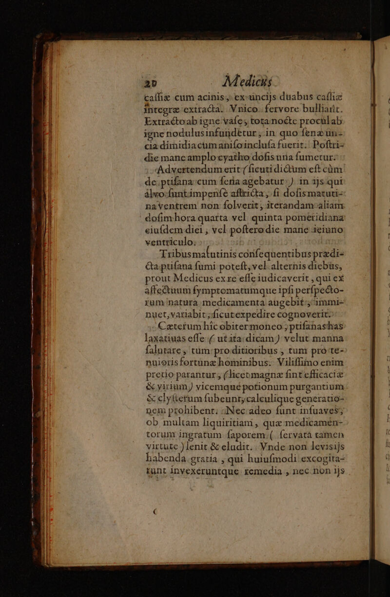 Calfis cum acinis; ex:uncijs duabus caffiz integra extracta. Vnico. fervore bulliañt. Extractoab igne vafe ; tota nocte proculab igne nodulusinfundttur ;.in quo fene un- cia dimidiactim anifoinclufa fuerit. Poftri- die manc amplo cyatho dofis uiia fumetur. :-*«Adxertendum erit (ficuti dictum eft cüm. de:ptifana cum feria agebatur: ). in ijs qui alvo:funtimpenfe affrida; fi dofismatuti-: naventrem non folverit; itérandam-aliam | dofim hora quarta vel quinta pometidiana eiufdem diei ; vel poftero die mane ieiuno ventriculo; ibn Tribusmafutinis córife quentibusprzdi« Ga ptifana fumi poteft, vel. alternis diebus, prout Medicus ex re effe iudicaverit , qui eX affectuum fymptomatumque ipfi perfpecto- rum natura medicamenta augebit ;ammie- nuet,variabit; ficutexpedire cognoverit. - Czterum hic obitermoneo }ptifanasthas laxatiuas effe (/ utita:dicam) velut manna falutare ,' tum: pro.ditioribus , tum pro te- nuiorisfortunz hominibus. Viliffimo enim pretio parantur ; (hiceumagnæ fint efficaci &amp; viriumy vicemqué potionum purgantium &amp; clyíterum fubeunr;calculique generatio- nem prohibent: «Nec adeo funt infuaves, ob multam liquiritiam, quæ medicamen- torum ingratum Ífaporem.(. fervatà tamen virtute )lenit &amp; eludit. | Vnde non levisijs habenda gratia , qui huiufmodi excogita- tunt invexeruntque remedia , nec non ijs