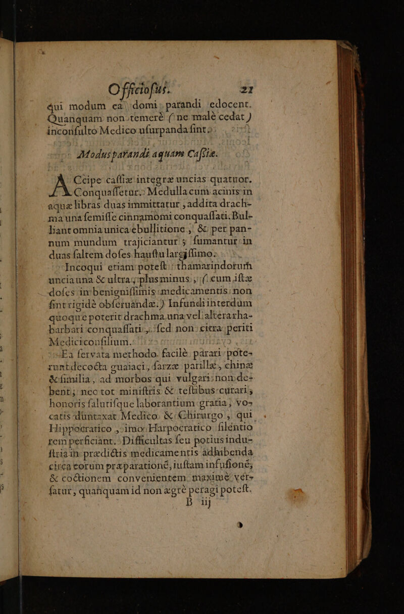 v Srt oe. sé GE dui modum ea domi; patandi edocent. Quanquam non.temeré (^ne malé cedat ) inconfulto Medico ufurpanda fint, : - Modus parandi aquam Cass. Ccipe caffiz integrz uncias quatuor. Conquaffetar.: Medulla cum acinis'in aqua libras duas immittatur ;addita drach- ma una femiffe cinnamomi conquaffau. Dul- liant omnia unica ebullitione , &amp;: per pan- num mundum trajiciantur ; fumantut:in duas faltem dofes hauftulargiflimo: Incoqui etiam: potelt : thamarindorurh unciauna &amp; ultra g;plusminus ; (cum iftz dofes in benignifhinis medicamentis: non fint rigidé obfcruandæ.) Infundiinterdum quoque poterit drachma una velialterarha- barbari conquaffati;.,. fed. non: citra periti Medicicoufilium. | Ea fervata methodo. facilè parari pote- runtdecocta guaiaci; farzæ paille chinæ &amp; fimilia, ad morbos qui vulgari: non de- bent; nectot miniftris &amp; teftibus-cuürari ; honoris falutifque laborantium gratia; vos catis duntaxat Medico. &amp;: Clururgo , qui Hippoëratico ,- imo' Harpocratico filéntio rem perficiant. Difficultas feu potiusindu- firia in præditis medicamentis adhibenda circa eorum præparationé, iuftam infufoné; &amp; coctionem convenientem. maxime vere fatur, quaquam id non egre peragi potett. iij