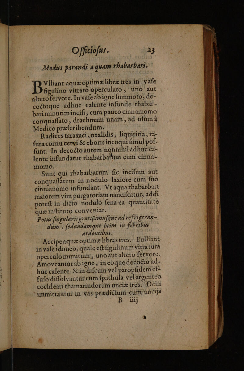 Modus parandi 4 guam rhabarbari. figulino vitrato operculato , uno aut alteto fervore. In vafeab igne fummoto; de- co&amp;oqué adhuc calente infunde rhabar- bari minutimincifi , chm pauco cinnamomo conquaffato , drachmam unaim , ad ufum à Medico præfcribendum. | Radices taraxaci , oxalidis, liquiritia, ra- füta cornu ceryi &amp; eboris incoqui fimul pof. funt. In deco&amp;oautem nonnihil adhuc ca- lente infundatut rhabarbafum cum cinna- momo. Sunt qui rhabatbarum fic incifum aut conquaffatum in nodulo laxiore cum fuo cinnamomo infundant. Vt aqua rhabarbari maiorem vim purgatoriam hancifcatur, addi poteft in di&amp;o nodulo fena ea quantitaté quz inftituto conveniat. Potus fin gulari gratifimufjne ad refrigeraz- dum , fedandanique [tim in febribus ardentibus. Accipeaquæ optim libras tres. Pulliant in vafe idoneo, quale eft figulinum vitratum operculo munitum ; uno aut aktero fervore. Amoveantürabigne, in eoque deco&amp;o ad- huc calente. &amp; in difcum vel paropfidem ef- fufo diffolvantur cum fpathula velárgenteo cochleari thamarindorum unciz tres. Dein immittantur in vas predictum cum uhicijs S UB. nad]