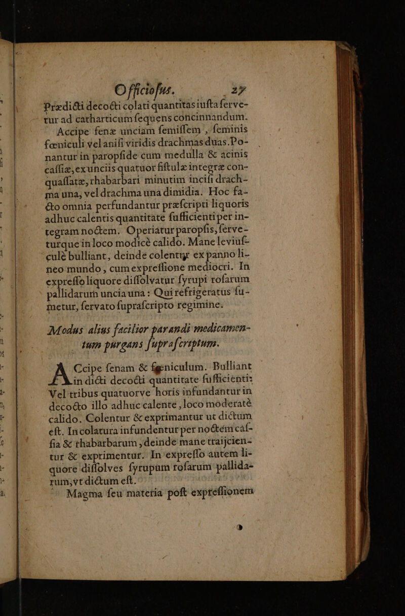 Prædiéti deco&amp;i colati quantitas iufta ferve- tur ad catharticumfequens concinnandum. Accipe fenz unciam femiffem , feminis feniculi velanifi viridis drachmas duas.Po- nantur in paropfide cum medulla &amp; acinis caffiz,exunciis quatuor fiftulz integra con- quaffate, rhabarbari minutim incifi drach- ma una, vel drachma una dimidia. Hoc fa- &amp;o omnia perfundantur przfcripti liquoris adhuc calentis quantitate fufficienti per in- tegram noctem. Opetiatur paropfis, ferve- turque in loco modice calido. Mane leviuf- culé bulliant, deinde colentur ex panno li- neo mundo cum expreflionc mediocri. In expreffo liquore diffolvatur fyrupi rofarum pallidarum uncia una : Qui refrigeratus {u- inetur, fervato fuprafcripto regimine. Modus alius facilior parandi medicamen- tum purgans [uprafcreptum. Ccipe fenam &amp; fgeniculum. Bulliant F Lin diéti decodd quantitate fufficientis Vel tribus quatuorve horís infundanturin deco&amp;o illo adhuc calente ,loco moderaté calido. Colentur &amp; exprimantur ut dictum eft. Incolatura infundentur per no&amp;tém caf- fia &amp; thabarbarum , deinde mane traijcien- tur &amp; exprimentur. In expreflo autem li- quore diffolves fyrupum tofarum pallida- rum,vt di&amp;um eft. ! ^ Magma feu materia poft exprefhionem