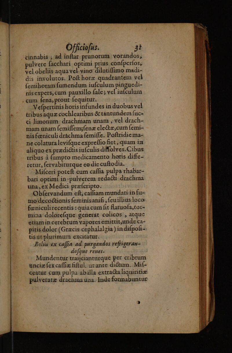 ulvete facchari optimi prius confperfos, velobeliis aqua vel vino dilutiffimo madi- dis involutos. Poft horz quadrantem vel {emihoram fumendum iufculum pinguedi- nis expers, Cum pauxillo fale; vel iufculum cum. fena, prout fequitur. Vefpertinis horisinfundes in duobus vel tribusaquz cochlearibus &amp; tantuñdem fuc- ci limonum drachmam unam , vel drach- nain ünam fémiffem;fenz ele&amp;z,cum femi- nis feniculi dráchma femiffe. Poftridie ma- ne colatura levifque expreífio fiet , quam in aliquo ex praedictis iufculis diffolves.Cibus tribus à fumpto medicamento horis diffe- retur, fervabiturque co dic cuftodia. -Milceri poteft cum caffia pulpa rhabar- bari optimi in -pulverem redacti drachma una , ex Medici præfcripto. Obfervandum eft; caffiam mundari in fu- ino deco&amp;tionis feminisanifi , feuilliusloco: fæniculirecentis : quia cum fit flatuofa,tor- mina dolorefque generat colicos , atque etiamin cerebrum vapores emittit,unde ca- pitis dolor (Gracis cephalalgia) indifpofz- tisut plurimum excitatur. | Bolus ex caffia ad purgandos refiiaeran- ires dofque renes. Mundentur traijcianturque per cribrum ünciz fex caffiz fiftul. urante dictum, Mit ceatur cum pulpa abilla extracta liquiritiz pulveratæ drachma una. Inde formabuntur