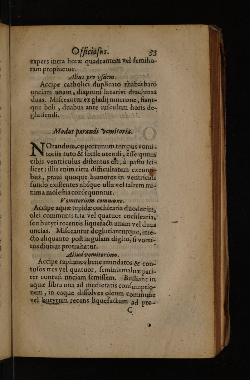 . Offciofus. 23 ram propinetur. ( Alius: pro fdem: 0 000! Accipe catholici duplicato rhabarbaro unciam ubam ,diàpruni laxativi drachmas duas. Miíceantur ex gladij mucrone , fiant- que boli , duabus ante iufculum horis de- glutiendi. Lust | Modus parandi yomitoria. Otandum;oppottunum tempus vomi. toriis tuto &amp; facile utendi, effe quum cibis ventriculus diftentus eft; à paftu fci« licet : illisenim citra difficultatem exeungie bus, praui quoque humores in ventricnli fundo exiftentes abíque ulla vel faltem mi- nima moleftiaconfequuntur. : V'omitorium commune. Accipe aqua repidæcochlearia duodecim, olei communistria vel quatuor cochlearia, - feu butyrirecentis liquefacti unam vel duas uncias. Mifceantur deglutianturque, inie- tus diutius protrahatur. | | z!liud vomitorium. Accipe raphanosbene mundatos &amp; con: tufos tres vel quatuor, feminis maluz pari- ter contufi unciam femiflem. :Bulliant in aqua libra una ad medietatis confumptio= ncm, in eaque diffolves oleum commune vel hutyrum recens liquefa&amp;um 34 pro^ j C |