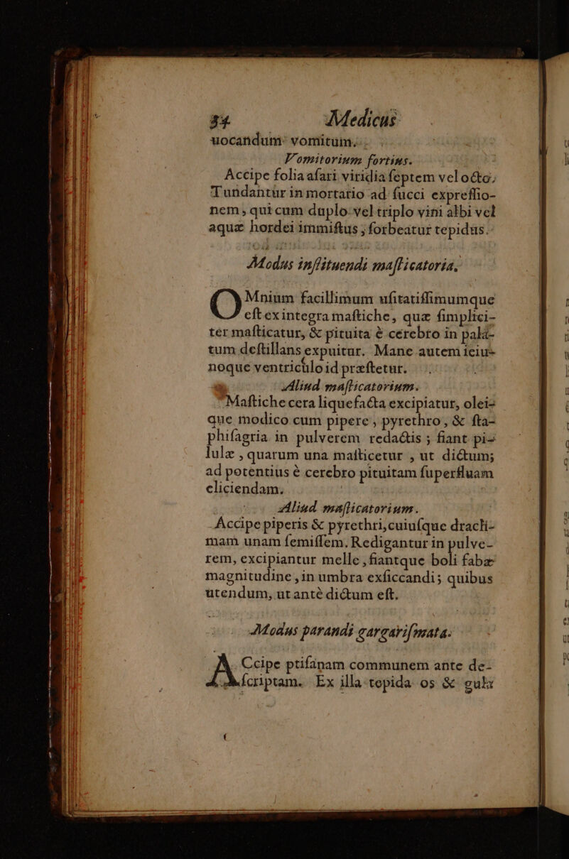 uocandum: vomituim... Vomitorium fortins. Accipe folia afari viridia feptem vel oo, Tundantür in mortatio ad fucci expreflio- nem qui cum duplo. vel triplo vini albi vel aquz hordei immiftus ; forbeatur tepidus. Modus inffituendi maflicatoria. (sim facillimum ufitatifimumque eftex integra maftiche, quz fimplici- ter mafticatur, &amp; pituita à cerebro in pala- tum deftillans expuitur. Mane autem Ieiu- noque ventrichlo id præftetur. | Aliud mafticatorinm. Maftiche cera liquefacta excipiatur, olei- que modico cum pipere ; pyrethro, &amp; fta- phifagria. in pulverem. redaétis ; fiant pi- lulz , quarum una malticetur , ut dictum; ad potentius é cerebro pituitam fuperfluam cliciendam. : | Aliud ma[licatorium. | Accipe piperis &amp; pyrethri,cuiufque dracli- mam unam femiffem. Redigantur in pulve- rem, excipiantur melle ,fiantque boli fabæ magnitudine , in umbra exficcandi; quibus utendum, ut anté dictum eft. Modus parandi gargavif nata. | A Ccipe ptifinam communem ante de- | Ácriptam. Ex illa tepida os &amp; eulx