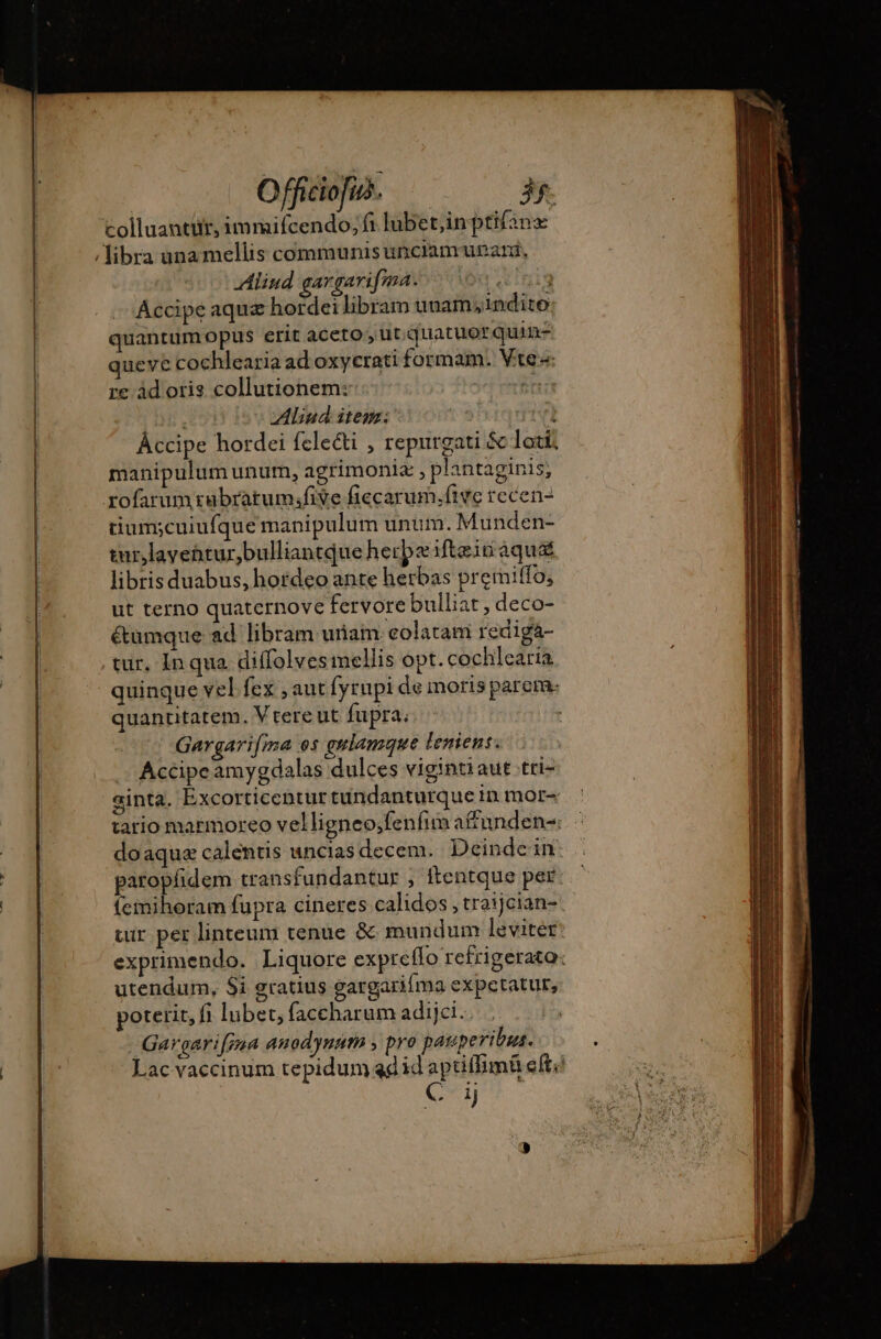 colluantür, immifcendo; fi lubet,inptifanæ / libra ana mellis communis unciamunari, Aliud gargarifma. vein Accipe aqua hordei libram unam indito quantum opus erit aceto , ut. quatuorquin- queve cochlearia ad oxycrati formam. Vte- re ad oris collutionem: jd min ; vliud item: yn v) Áccipe hordei fclecti , repurgati &amp; loti manipulum unum, agrimonia , plantaginis; rofarumrubratumifive fiecarum.five recen- tium;cuiufque manipulum unum. Munden- turlavehtur,bulliantque herbe ifteiu aqua libris duabus, hordeo ante herbas premiffo, ut terno quaternove fervore bulliat, deco- é&amp;tüumque ad libram uriam colatam redigaá- . tur, In qua diffolves mellis opt. cochlearia quinque vel fex ; aut fyrnpi de moris parem: quantitatem. Vtere ut fupra; | Gargarifma os gulamque leniens. Accipe amygdalas dulces vigintiaut tti- ginta. Excorticentur tündanturque in mor- tario marmoreo velligneo;fenfim afunden= : doaquæ calentis uncias decem. Deindein: paropfidem transfundantur ; ftentque per femihoram fupra cineres calidos , traijcian- tur per linteum tenue &amp; mundum leviter: exprimendo. Liquore expreflo refrigerato: utendum, $i gratius gargarifma expetatur, poterit, fi lubet, faccharum adijci. Gargarifzaa anodynam y pro pauperibus. Lac vaccinum tepidum adid aptiffimü eft; | eu