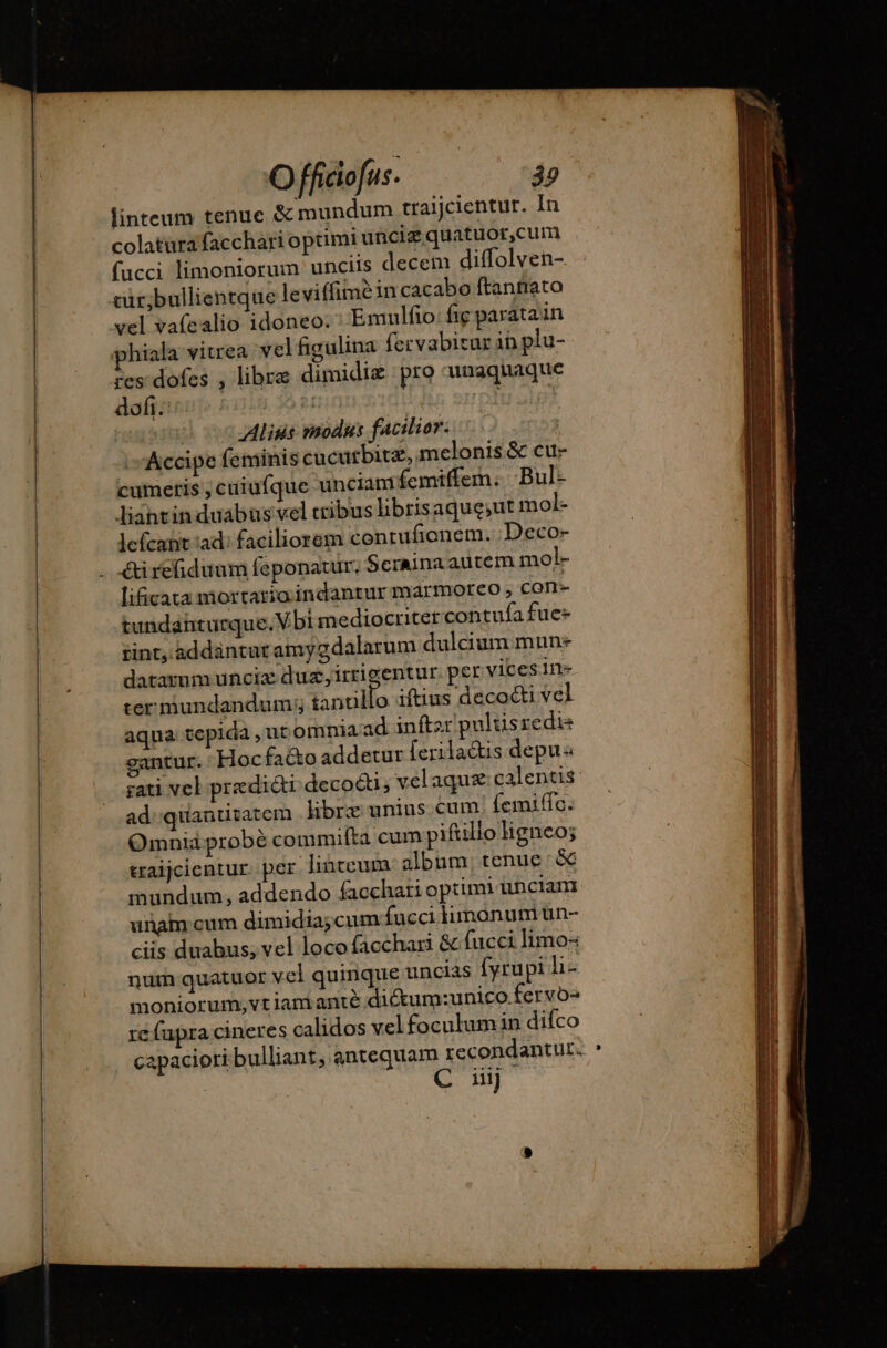 linteum tenue &amp; mundum traijcientur. In colaturafacchari optimi unciz quatuor,cum fucci limoniorum unciis decem diffolven- cür;bullientque leviffimè in cacabo ftantiato vel vafealio idoneo. Emulfo: fig paratain phiala vitrea vel figulina fervabitur in plu- res dofes , libre dimidiæ pro unaquaque dofi. | | | Aliss modus facilior. Accipe feminis cucutbite, melonis &amp; cux cumeris ,cuiufque unciam femiffem: Bul:- liantin duabus vel cribushbrisaqueut mol- lefcant ad faciliorem contufionem. Deco- éti refiduum feponatur. Seraina autem mol- lificata mortario. indanrur marmoreo , con- tundanturque.Vbi mediocriter contufa fue- rint, addantut amygdalarum dulciummun: datamm uncia dus, irrigentur. per vices in- ter mundandum; tanallo iftius decocti vel aqua tepida , ut omnia ad inftzr pulüsredi gantur. : Hocfaéto addetur [eriladus depu ;ati vel predicti deco&amp;ti , vel aqu calentis ad quantitatem libre unius cum: femific. Omnid probé commifta cum piftillo ligneo; traijcientur. per linteum album. tenue :&amp; mundum, addendo facchari optimi unciam unam cum dimidia; cum fucci monum un- ciis duabus; vel locofacchari &amp; fucci limo-: num quatuor vel quinque uncias fyrupi li- moniorum,vt iam anté diétum:unico. fervo» re fapra cineres calidos velfoculumin difco capaciori bulliant, antequam recondantur. C ui]