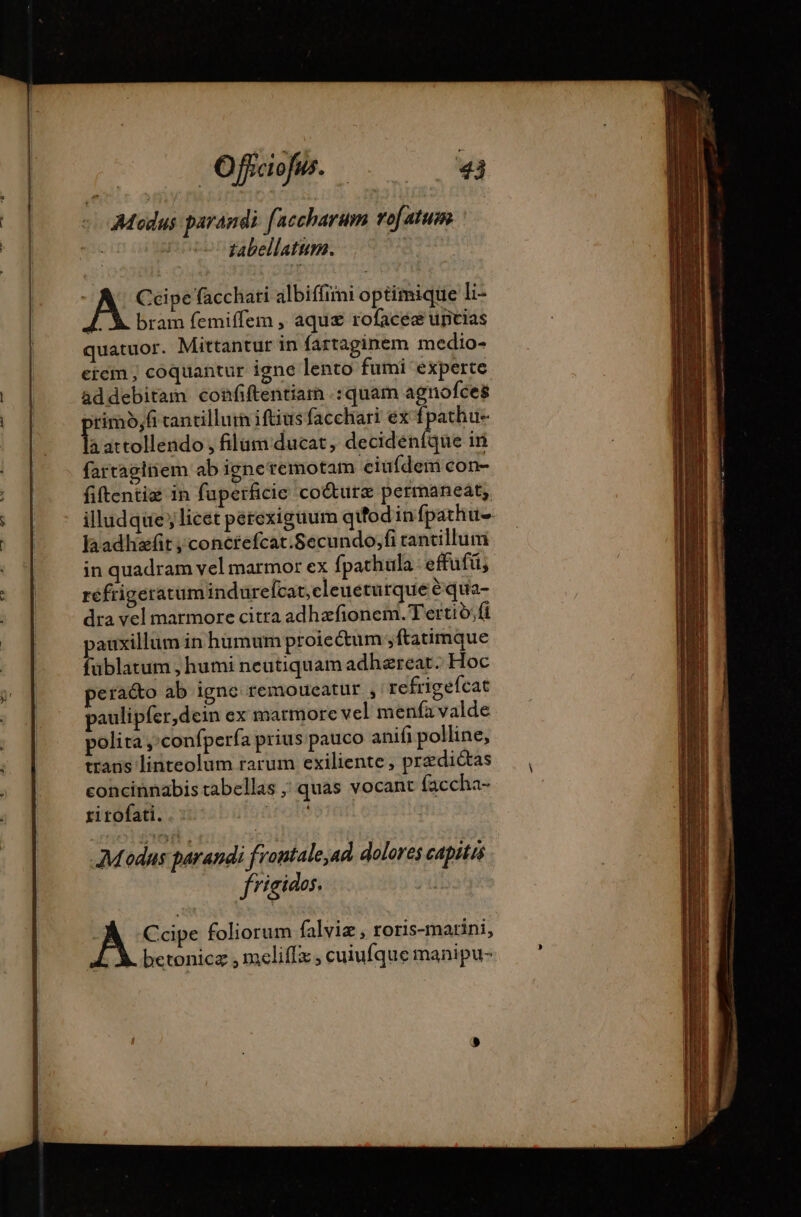 : Modus parandi faccharum vof atum | Ue tabellatum. | | Ccipe facchati albiffimi optimique li- ]. X. bram femiffem , aque rofacéæ uricias quatuor. Mittantur in fartaginem medio- eicm , coquantur igne lento fumi experte ad debitam confiftentiam .: quam agnofces rimo,fi tantilluin iftius facchari ex fpathu- h attollendo , filam ducat, decideníque in fartaginem ab igne remotam eiufdem con- fiftentiæ in fuperficie coéturæ permaneat; illudque; licet perexigüum qu'odin fpathu laadhafit ; conctefcat.Secundo,;fi rantillum in quadram vel marmor ex fpathula: effuft; réfrigeratum indurefcat,eleueturque équa- dra vel marmore citra adhazfionem. Tertio; fi pauxillum in hümum proieétum ,ftatimque fublatum , humi neutiquam adhæreat. Hoc pera&amp;o ab igne remoueatur , refrigeícat paulipfer,dein ex marmore vel menfa valde polita, confpería prius pauco anifi polline, trans linteolum rarum exiliente, predictas concinnabis tabellas ; quas vocant faccha- ri rofati. ir