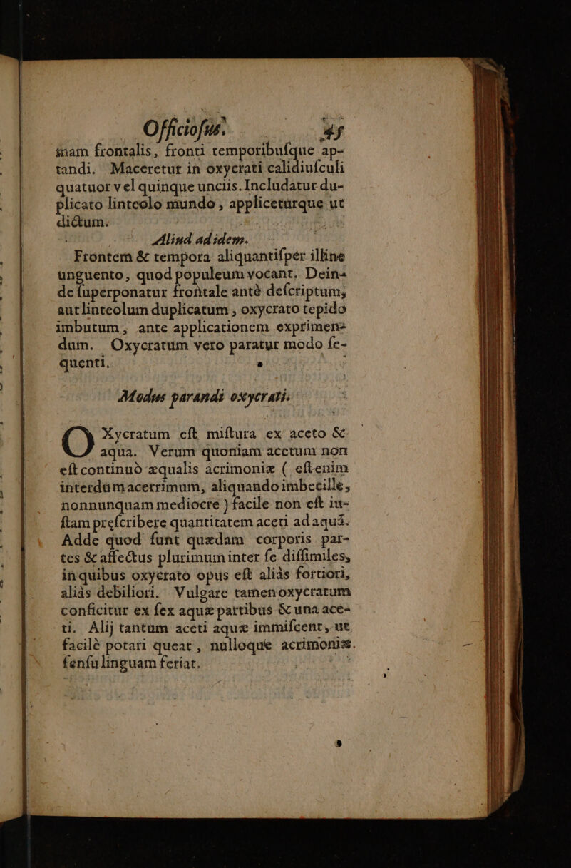 . Offidofw. | P inam frontalis, fronti temporibufque ap- tandi. Maceretur in oxycrati calidiufculi quatuor v el quinque unciis. Includatur du- plicato linreolo mundo , appliceturque ut dictum. A Aliud ad idem. Frontem &amp; tempora aliquantifpér illine unguento, quod populeum vocant. Dein- de fuperponatur frontale antà defcriptum, autlinteolum duplicatum , oxycrato tepido imbutum, ante applicationem exprimen: dum. Oxycratum vero paratur modo fe- quenti. . | Xycratum eft miítura ex aceto &amp; aqua. Verum quoniam acetum non eft continuó zqualis acrimoniæ ( efl-enim interdümacerrimum, aliquando imbecille, nonnunquam mediocre ) facile non cft iu- ftam prefcribere quantitatem aceti adaquá. Addc quod funt quxdam corporis par- tes &amp;affectus plurimuminter fe diffimiles, inquibus oxycrato opus eft aliàs fortiori, aliàs debiliori. Vulgare tamenoxycratum conficitur ex fex aquz partibus &amp; una ace- ti. Alij tantum aceti aquse immifcent , ut facilé potari queat , nulloque acrimonis. fenfulinguam feriat. Fs