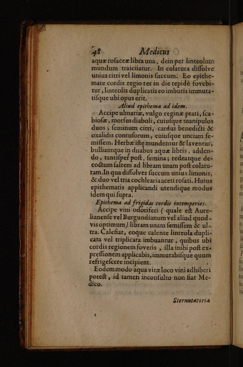 aquz rofaceæ libra una, dein per linteolutn mundum traiciiatur. In colatura diffolve unius citri vel limonis fuccum. Eo epithe- mate cordis regio ter in die tepidè fovebi- tur , linteolis duplicatiseoimbutisimmuta- tifque ubi opus erit. | | Aliud epithema ad idem. Áccipe ulmariz, vulgo reginæ prati, íca- bioíz , morfus diaboli, cuiufque *aanipulos duos ; feminum citri, cardut benediéti &amp; oxalidis contuforum ; cuiufque unciam fe- miffem. Herbæ ifte mundentur &amp; laventur; - bulliantque in duabus aqua libris ; adden- do, tantifper poft, femina; tedeatque de- co&amp;um faltem ad libram unam poft colatu- ram.In qua diffolves füccum unius limonis, &amp; duo vel tria cochleariaaceti rofati. Huius tra. Calefiat, eoque calente linteola dupli- cata vel triplicata imbuantur , quibus ubi cordis regionem foveris , illa inibi poft ex« preflionem applicabis,immutabifque quum refrigefcere incipient. ^ Eodemmodo aqua vitzloco vini adhiberi one , id tamen inconfulto non fiat Mc- 1CO. Steynutator:á