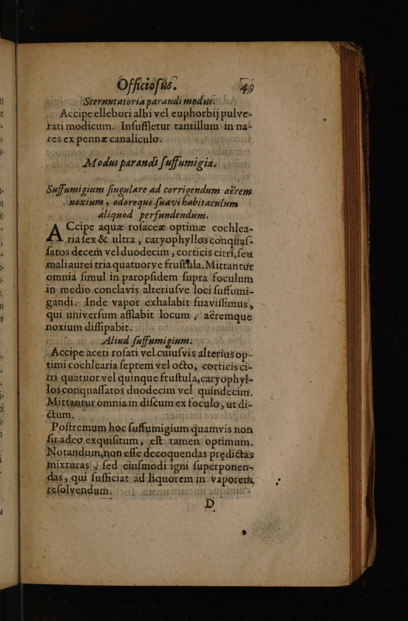 2 nm ^ ve pe Offiatofi Me. Mp Sternutatoriaparandimodus: 1i Accipeellebori albi vel euphorbij pulve- rati modicum. Infuffletur tantillum in na- res ex penna canaliculo: Modus parands fi uffumigia. Suffumigium fingulare ad corrigendum acrem noxium s odoreque.[navi babitaculum | aliquod perfundendum. A Ccipe aquæ rofaceæ.optimæ cochlea- LX riàfex &amp; ultra , caryophyllos conqüaf. fatos decern velduodecim ; corticis citri, feu maliaurei tria quatuorve frufthla. Mittantur omniàá fimul in paropfidem fupra foculum in: medio conclavis alteriufve loci fuffumi- gandi: Inde vapor eéxhalabit fuaviffimus , qui uhiverfum afflabit locum ; acremque noxium diffipabit. : | ' Aliud fuffumigium: - Accipe aceti rofati vel cuiufvis alterius op- umi cochlearia feptem vel o&amp;to, corticis ci- tri quatuor vel quinque fruftula,caryophyl- losconquaffatos duodecim vel quindecim. Mittantur omniain difcum ex foculo ; ut di- &amp;um. . | 15it gut. Poftrcemum hoc fuffumigium quamvis non firadeo exquifitum; -elt: tamen optimum. Notandum;noneffe decoquendas predi&amp;as iixtüras!j. fed. eiufmodi 1gni Íuperponen- das, qui fufficiat- àd liquorem in. vaporem, kstelyendum; xl menu mac qu op plu ; NER: D - 4