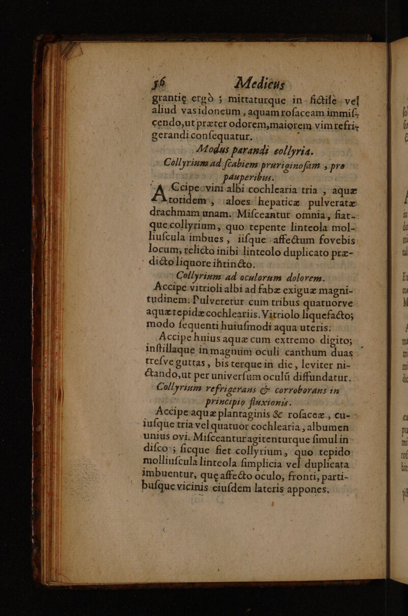 ..grantie erg. ; mittaturque in - fide. vel aliud. vasidoneum , aquam rofaccam immif. cendo,ut preter odorem,maiorem vimrefri- gerandiconfequatur. FR Modus parandi eollyria. Collyrium ad [cabiem Prariginofam y pra seri pauperibus. JA vini albi:cochlearia tria , aquæ £ Átotidem , : :aloes hepaticæ pulveratæ drachmam unam. Mifceantur omnia, fiat- que.collyrium; quo: tepente linteola mol- liufcula imbues , iifque .affe&amp;um fovebis locum; relicto inibi linteolo duplicato prz- | diéto liquore ihtincto. Collyrinns: ad oculorum dolorem. Accipe vitrioli albi ad fabz exiguz magni- tudinem: Pulveretur cum tribus quatuorve aquztepidz cochleatiis.Vitriolo liquefacto; modo fequenti huiufmodi aqua uteris: Accipe huius aquz cum extremo digito; in(tillaque in magnum oculi canthum duas . trefveguttas, bis terque in die, leviter ni- étando,ut per univerfum oculü diffundatur. Coll yriums refrigerans @ corroborans in principio fluxionss. Accipeaquæ plantaginis &amp; rofacez., cu- - iufque tria vel quatuor cochlearia , albumen unius ovi. Mifceantur agitenturque fimul in: diíco:; ficque. fiet collyrium , quo tepido: molliufcula linteola fimplicia vel duplicata imbuentur, que affecto oculo, fronti, parti- bufque vicinis eiufdem lateris appones.