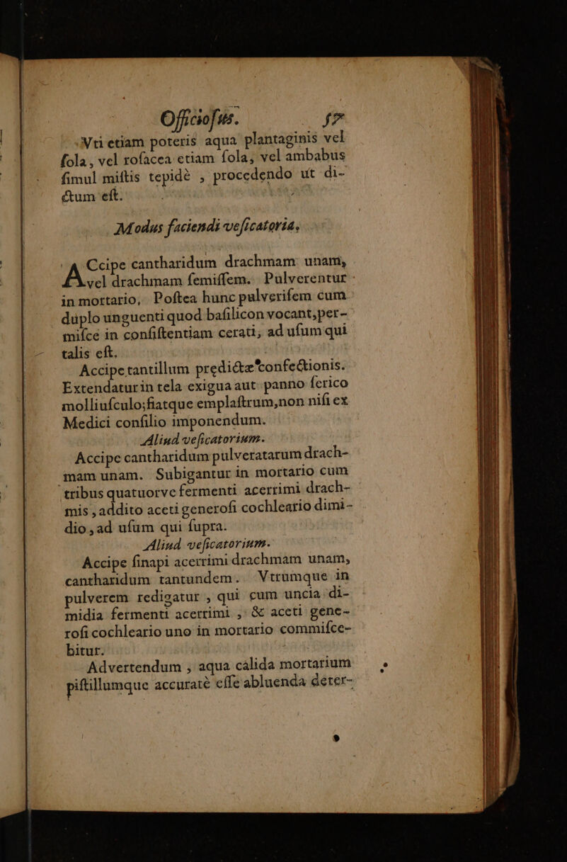 Vtietiam poteris aqua plantaginis vel fola , vel rofacea etiam fola; vel ambabus fimul miftis tepidè , procedendo ut di- ctum eft. M ; Modus faciendi veficatorta, | DD cantharidum drachmam unam, vel drachmam femiffem. Pulverentur in mortario, Poftea hunc pulverifem cum duplo unguenti quod bafilicon vocant,per- mifce in confiftentiam cerati, ad ufum qui talis eft. 7 Accipe tantillum prediétætonfeétionis. Extendaturin tela exigua aut. panno ferico molliufculo;fiatque emplaftrum,non nifi ex Medici confilio imponendum. Aliud ve[icatorium. Accipe cantharidum pulveratarum drach- mam unam. Subigantur in mortario cum tribus quatuorve fermenti acerrimi drach- mis , addito aceti generofi cochleario dimi- dio, ad ufum qui fupra. Aliud veficatorium. Accipe finapi acerrimi drachmam unam, cantharidum tantundem.. Vtrumque in pulverem redigatur , qui cum uncia di- midia fermenti acerrimi ,: &amp; aceti gene- rofi cochleario uno in mortario commifce- bitur. - Advertendum , aqua cálida mortarium piftillumque accuratè effe abluenda derer-