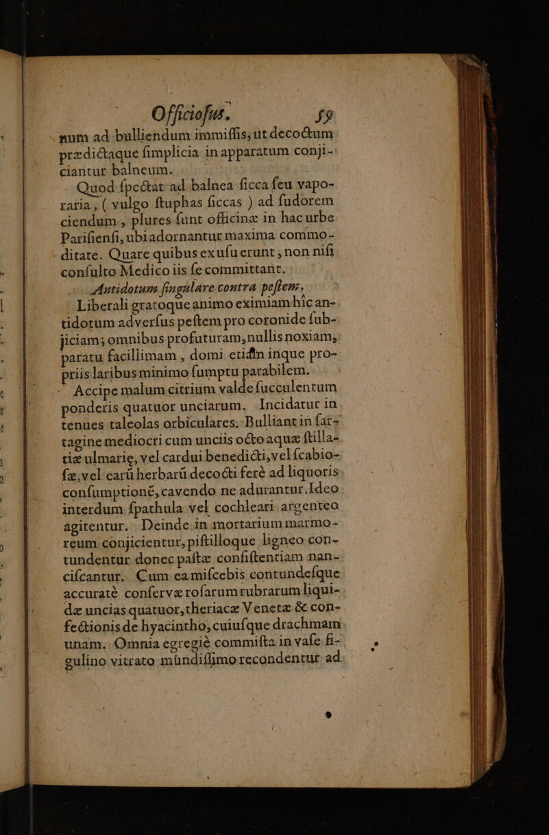 num ad bulliendum immiffis; ut decoctum prædiétaque fimplicia in apparatum conji- ciantur balneum. | | Quod fpe&amp;at ad. balnea ficca feu vapo- ratia, ( vulgo ftuphas ficcas ) ad fudorem ciendum., plures funt officine in hac urbe Parifienfi, ubiadarnantur maxima commo- ditate. Quare quibus ex ufu erunt , non nifi coníulto Medico iis fe committant. Antidotum fingalare contra pe[ften. Liberali gratoque animo eximiam hic an- tidotum adverfus peftem pro coronide fub- jiciam; omnibus profuturam,nullis noxiam; paratu facillimam , domi etifin inque pro- priis laribusminimo fumptu parabilem. . Accipe malum citrium valde fucculentum poaderis quatuor unciarum. Incidatur in tenues taleolas orbiculares.-Bulliantin fat- tagine mediocri cum unciis octo aqua ftilla- tiz ulmarie, vel cardui benedi&amp;ti,velfcabio- {æ,vel earü herbarü decocti fere ad liquoris confumptioné, cavendo ne adurantur.Ideo interdum fpathula vel cochleari argenteo agitentur. Deinde in mortarium marmo - reum conjicientur, piftilloque ligneo con- tundentur donec paftz confiftentiam nan-. cifcantur. Cum eamifcebis contundefque accuraté conferværofarumrubrarum liqui- dz uncias quatuor, theriacæ Veneta &amp; con- feétionis de hyacintho; cuiufque drachmam unam. Omnia egregiè commifta in vale fi- gulino vitrato mündifimo recondentur ad.