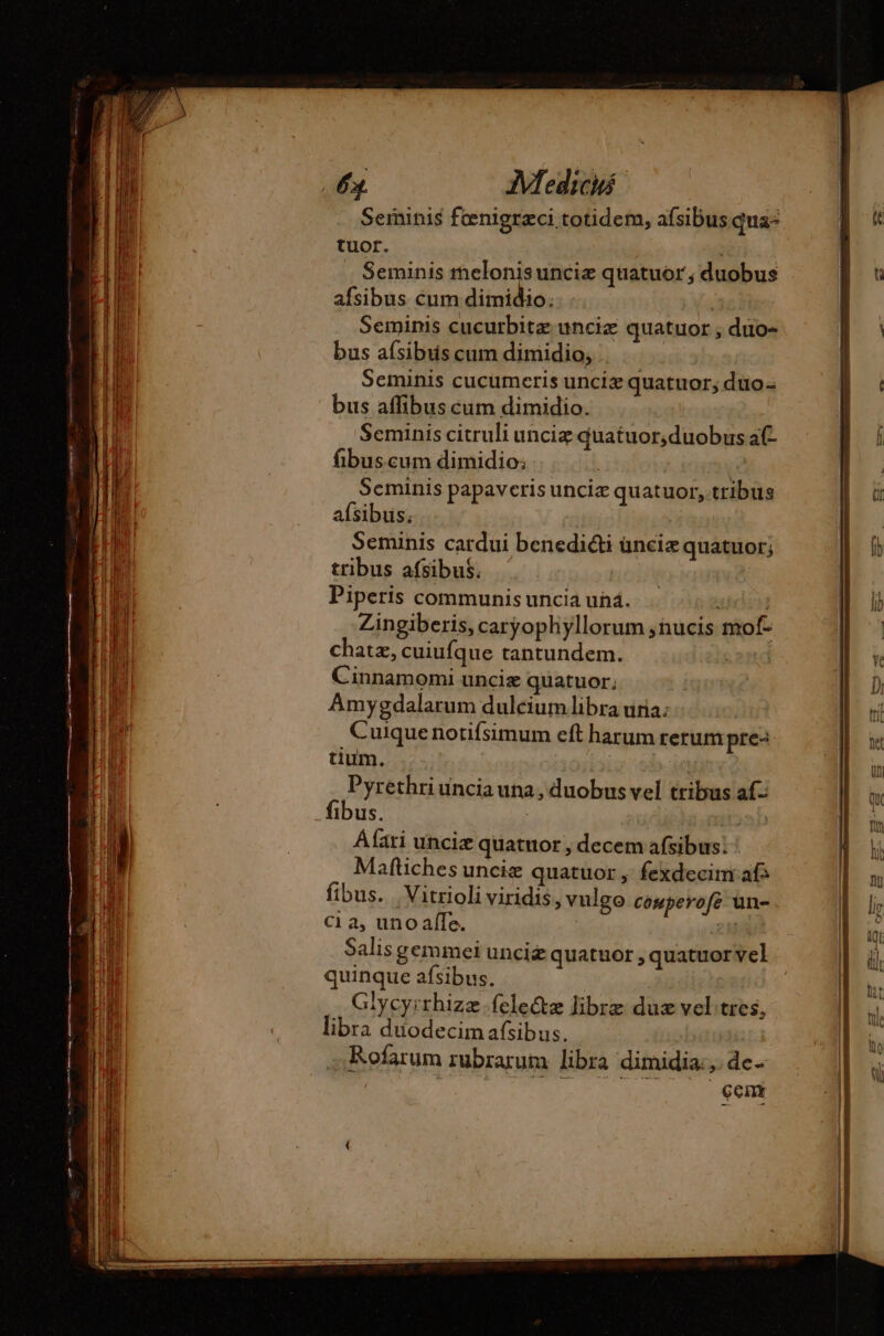 Serninis fœnigræci totidem, afsibus qua: tuor. Seminis melonisuncie quatuor, duobus afsibus cum dimidio. Seminis cucurbita: unciz quatuor , duo- bus aísibus cum dimidio, . Seminis cucumeris unciz quatuor; duo- bus affibus cum dimidio. Seminis citruli unciz quatuor,duobus af- fibuscum dimidio; Scminis papaveris uncia quatuor, tribus afsibus. | Seminis cardui benedicti ünciz quatuor; tribus afsibus. | Piperis communis uncia und. didis Zingiberis, caryophyllorum ;nucis mof- chatz, cuiufque tantundem. Cinnamomi unciæ quatuor; Amygdalarum dulcium libra una: Cuique notifsimum eft harum rerum pre- tium. : Pyrethri uncia una, duobus vel tribus af- fibus. : Áfari uncix quatuor , decem afsibus: Maftiches unciæ quatuor, fexdecim afs fibus. Vitrioli viridis, vulgo couperofe un- C1 a, uno affe. i Salis gemmei unciz quatuor , quatuor vel quinque afsibus. . Glycyirrhizz.felectz libre duæ vel tres, libra duodecim afsibus. Rofarum rubrarum libra dimidia: de. | cem