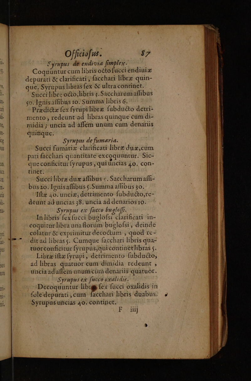 Syrupus de endivia fimplex. Coquuntur cum libris octo fucciendiuiæ depurati &amp; clarificáti , acchari libre quin- que, Syrupus libras fex &amp; ultra continet. Succi libre o&amp;o,libris 3.Saccharümafhbus so. Ignisaffibus ro. Summa libris 6. Predictæ fex fyrüpilibre fubduéto detri- mento , redeunt ad libras quinque cum di- midia; uncia ad affém unum cum denariis quinquc. Syrupis de fumaria. Suéci fumariz clarificati libre dux,cum pari facchari quantitate excoquuntur. Sic- que conficitur fyrupus , qui uncias 40. con- tinet. ; Succi librz dux affibus «. Saccharumaffh- bus2o. Ignisaffibus $.Summa affibus 30. Iftz 40. unciæ, detrimento fubducto,te- deunt ad uncias 38. uncia ad denarios 10. Syrupus ex fucco bu gloffi. Inlibris fex fucci buglofsi clarificati in- coquitur libra unaflorum buglofsi, deinde colatur &amp; exprimitur decoctum , quod re- ditad librass. Cumque facchari libris qua- tuorconficicur fyrupus,quicontinétlibras 5. Libræiftæ fyrupi, detrimento fubduéto, ad libras quatuor cum dimidia redeunt , ünciaadaffem ununi cur denariis quatuor. Syrupus ex fucco oxalidzs. Decoquuntur i, (ex fücci oxalidis in folédepurati , cum. facchari libris duabus. Syrupus uncias 40. continet,