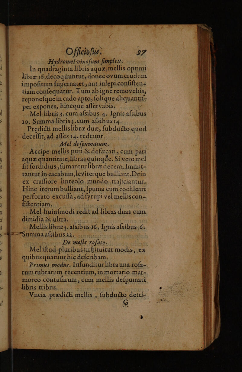 Hydromel vinofim fimplex. .. In quadraginta libris aqux, mellis optinii libræ16.decoquuntur, donec ovum crudum impofitum fupernatet saut iulepi confiften: tiam confequatur. Tum ab igne removebis, reponefquein cado apto, folique aliquantif- per expones, hincque aflervabis. Mel libris 3. cum aísibus 4. Ignis afsibus 10. Summalibris3.cum afsibusi4. Predi&amp;i mellislibrz duz, fubduéto quod deceflit, ad affes 14. redeunt. Mel defpumatum. | Accipe mellis puri.&amp; defæcati, cum pari aquz quantitate;libras quinque. Si vero mel fitfordidius , fumanturlibrz decem. Immit- tantur in cacabum,leviterque bulliant.Dein ex crafliore linteolo mundo trajiciantur, Hinc iterumbulliant, fpuma cum cochleari perforato excuffa, ad fyrupi vel melliscon- fiftentiam. cibler Mel huiufmodi redit ad libras duas cum dimidia &amp;ultra Mellislibræs.afsibus:16. Ignisafsibus.6. I7 —Sununa afsibus 22. zh eoooncecc De melle vofato. | Meliftud pluribusinftituitur modis, ex quibusquatuor hic defcribam. Primus modus. lnfunditur librauna rofa- .- rumrubrarum recentium, in mortario mar- moreo contufarum, cum mellis defpumati libris tribus. m | Vncia predicti mellis , fubduéto detri- | G