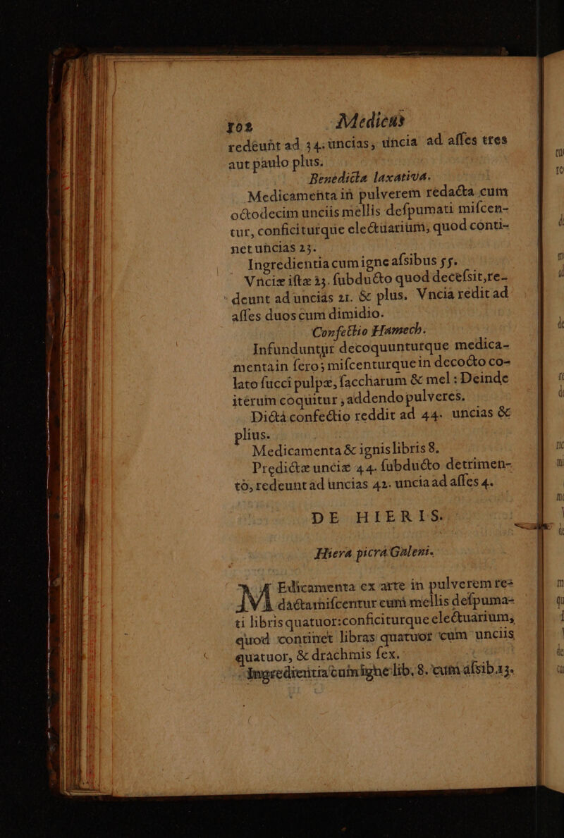 redéuñt ad 34; uncias, uncia ad affes ttes aut paulo plus. Benedicta laxativa. Medicameñta iñ pulverem rédaéta cum o&amp;odecim unciis mellis defpumati mifcen- cur, conficiturque eleétuarium, quod conti- net uncias 23. Ingredientia cumigne afsibus fs. Vnciz ifte 33. fubduéto quod decefsit,re- deunt ad uncids zr. &amp; plus. Vncia redit ad affes duos cum dimidio. Confettio Hamech. Infunduntur decoquunturque medica- mentain fero; mifcenturquein decocto co- lato fucci pulpæ, faccharum &amp; mel: Deinde itérum coquitur ; addendo pulveres. Dictà confectio reddit ad 44- uncias &amp; lius. Medicamenta &amp; ignis libris 8. Predi&amp;z uncis 44. fubduéto detrimen- to, redeunt ad uncias 42. uncia ad affes 4. | DE HIERIS. Hiera picra Galenr. M Edicamenta ex arte in pulverem rez ] À dactarnifcentur cuni mellis defpuma- ti librisquatuor:conficiturque electuarium, quod continet libras quatuor 'cum unciis quatuor, &amp; drachmis fex. - Bngrediertia cumighe lib, 8. eum afsib.1;.