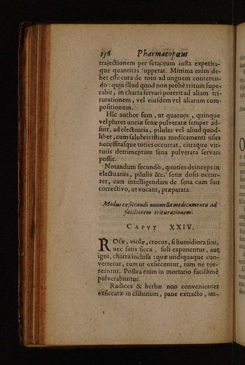 trajectionem per fetaceum iufta expetita- que quantitas {uppetat. Minima enim de- bet effe cuta de toto ad unguem conteren- do : quia illud quod non probé tritum fupe- rabit , in chartafervari poteritad aliam tri- turationem , vel eiufdem vel aliarum com- pofitionum.: Hic author fum , ut quatuor , quinque velplures unciæ fenz pulveratz femper ad- fint, ad ele&amp;uaria , pilulas vel aliud quod- libet ;cumfalubrisiftius medicamenti ufus neceffitafque totiesoccurrat, citraque vir- tutis detrimentum fena pulverata fervari poffit. | Notandum fecundo , quoties deinceps in ele&amp;uariis, pilulis &amp;c.' fene dofis occur- ret, eam intelligendam de fena cum fuo correttivo, ut vocant, preparata. Mods ex ficcandi nonuulla medicamenta ad faciliorem triturationem. CAPvTr X XIV. Ofz, violz ,crocus, fi humidiora fint, . nec fatis ficca ; foli exponentur, aut igni, chartainclufa : quiz undiquaque con- vertetur, tumut exficcentur, tum ne tor- reantur. Poftea enim in mortario facillimà Radices &amp; herbe non convenienter