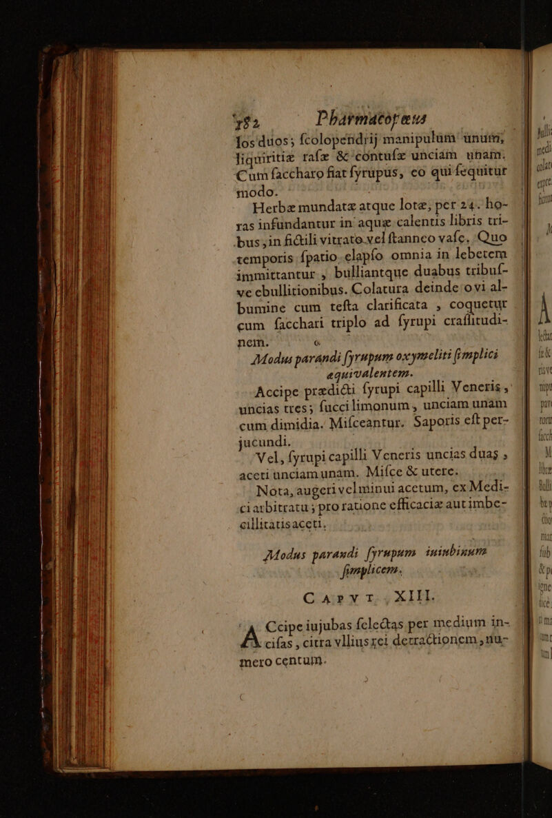 $2 Pbarmacorau: los duos; fcolopendrij manipulum ununi; H liquiritiæ rafæ &amp;‘contufæ unciam unam. Cum faccharo fiat fyrupus, co qui fequitur modo. ic | Herbz mundatæ atque lote, per 24. ho- ras infundantur in aqux calentis libris tri- bus ;in fi&amp;ili vitrato vel ftannco vafc. Quo temporis fpatio.elapio omnia in lebetcm immittantur , bülliantque duabus tribuf- ve ebullitionibus. Colatura deinde ovi al- bumine cum tefta clarificata , coquetur cum facchari triplo ad fyrupi craflitudi- nem. 6 j Modus parandi fyrupum oxymeliti [fimplici equivalentem. Accipe predi&amp;i fyrupi capilli Veneris uncias tres; fuccilimonum , unciam unam cum dimidia. Mifceantur. Saporis eft per- jucundi. Vel, fyrupi capilli Veneris uncias duas ; aceti unciam unam. Mifce &amp; utere. Nota, augeri vel minui acetum, ex Medi- ciarbitratu ; pro rauone efficacia aut imbe- cillitatisaceti, Modus parandi fyrapum ininbinum fimplicem. CAD TS ZX LEE