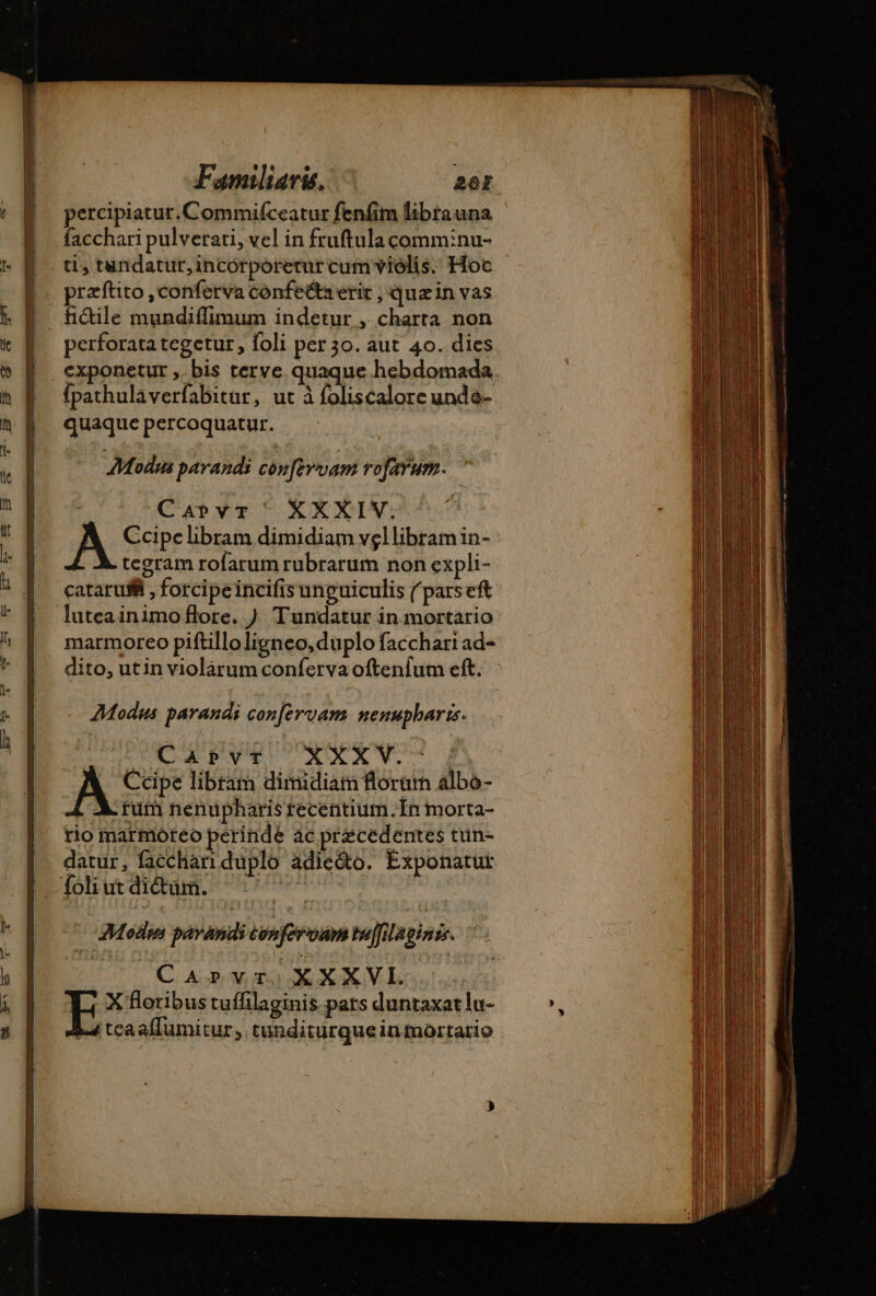 pn on ce dr Familiaris, TY: percipiatur. Commiíceatur fenfim librauna facchari pulverati, vel in fruftula comm:nu- praftito ,conferva confe&amp;a erit , quzin vas fictile mundiffimum indetur , charta non perforata tegetur , foli per 3o. aut 40. dies. exponetur ,. bis terve. quaque hebdomada. fpathulaverfabitur, ut à foliscalore unda- quaque percoquatur. AModun parandi confervam rofarum. Carvr ^ XXXIV. A Ccipe libram dimidiam vgllibramin- À tegram rofarum rubrarum non expli- cataru@ , forcipeincifisunguiculis ( parseft marmoreo piftilloligneo, duplo facchari ad- dito, utin violarum conferva oftenfum eft. Modus parandi confervam nenupharis. TCAPVT XXXV. Ccipe libram dimidiam florum albo- L A. rum nenupharis recentium.Ín morta- rio marmoreo perinde ác praecedentes tun- datur, facchan duplo adie&amp;o. Exponatut. —€Modm pavandi conferoum tuffilaginis. CArprvrXXXVL. | X floribus tuffilaginis pars duntaxat lu-