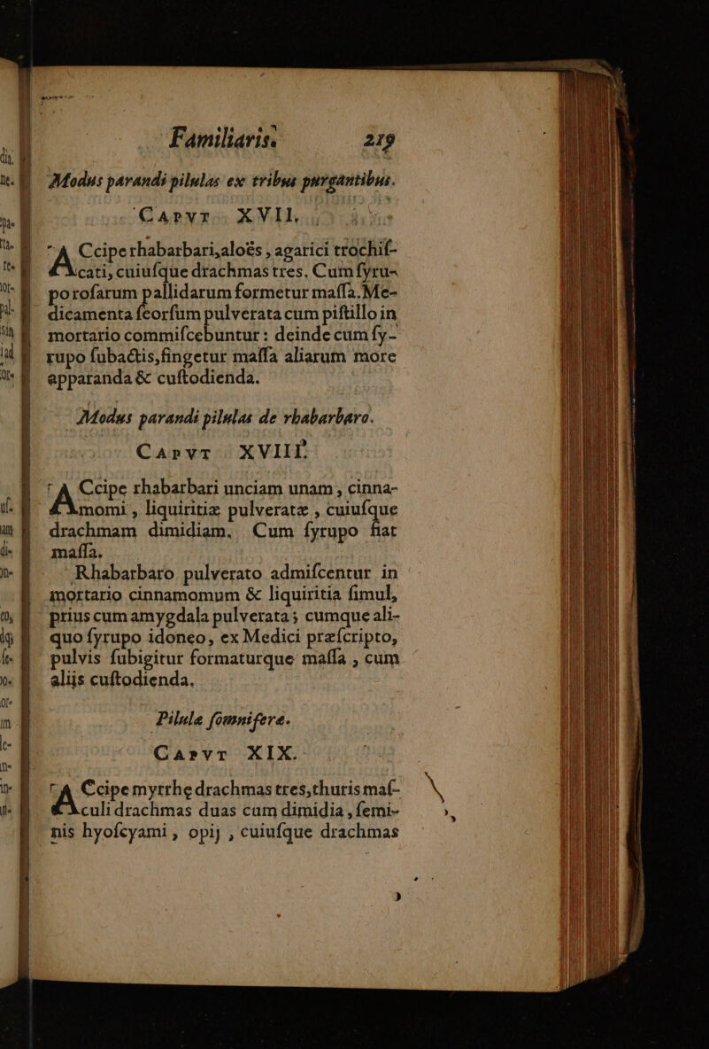 CQAPLYR S5 XVILh.5 4 A Ccipe rhabarbari,aloës , agarici trochif- YXcati, cuiufque drachmas tres. Cum fyru- porofarum pallidarum formetur maffa.Me- dicamenta feorfum pulverata cum piftillo in mortario commifcebuntur : deinde cum fy- rupo fubactis,fingetur maffa aliarum more apparanda &amp; cuftodienda. ' Modus parandi pilulas de rbabarbaro. Carvr XVIIL ASE rhabarbari unciam unam , cinna- Amomi , liquiritiz pulveratæ , cuiufque drachmam dimidiam. Cum fyrupo far mafla. | Rhabarbaro pulverato admifcentur in mortario cinnamomum &amp; liquiritia fimul, prius cum amygdala pulverata; cumque ali- quo fyrupo idoneo, ex Medici præfcripto, pulvis fubigitur formaturque mafla , cum aliis cuftodienda. | | Pilule fomnifere. Carvr XIX. LA Écipemyrrhe drachmastres,churismaf- Chculi drachmas duas cum dimidia , femi- nis hyofcyami, opij , cuiufque drachmas