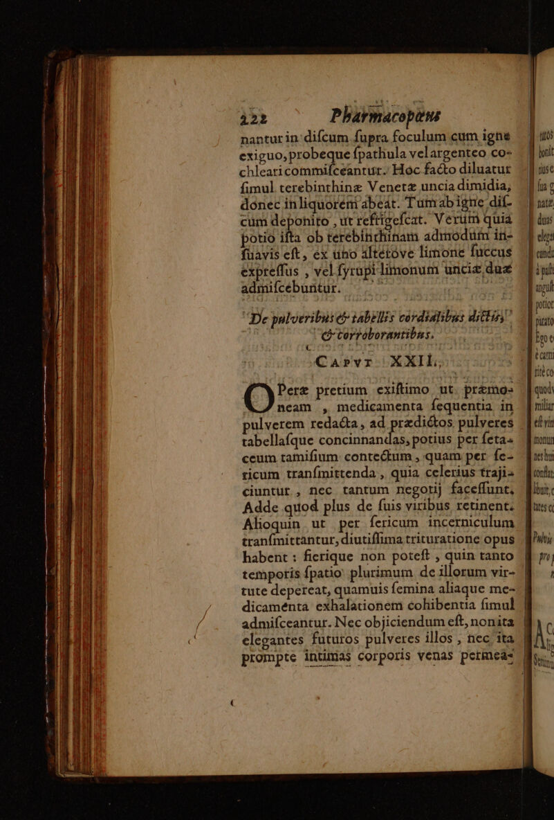 i22 Pharmacopns nantur in difcum.fupra foculum cum igne | us exiguo, probeque fpathula velargenteo co- chlearicommifceantut. Hoc facto diluatur J| ise fimul terebinthinæ Venett unciadimidia, Mu: donec inliquoréni abeát. Tumabigne dif- | cum depohito , ut reftigefcat. Verum quia |] dus potio ifta ob terebinrhinam admodum iri- | füavis eft, ex uno altétóve limone fuccus | expreffus , vel fyrupilimonum uncit dus Mini admifcebuntur. -— un TD Net vena e pnm De pulveribus e tabellis cordialibus ditus ^ .] A C terroborantibas. ip. | Carvr XXIL, | T We (i pretium exiftimo ut. pr&amp;mos [aut neam , medicamenta fequentia in | niu pulverem redacta, ad RER pulveres [diri tabellafque concinnandas, potius per fetas nuu ceum tamifium: contectum , quam per fe- — fuir ricum tranfmittenda , quia celerius trajis Mort ciuntur., nec tantum negorij faceflunt, Mini: Adde quod plus de fuis viribus retinent; fus Alioquin ut per fericum incerniculum | tranfmittantur, diutiffima trituratione opus ^vi habent: ficrique non poteft , quin tanto fi y temporis fpatio: plurimum deilorum vir- f ; tute depereat, quamuis femina aliaque me- | dicaménta exhalationem cohibentia fimul. | admifceantur. Nec objiciendum eft, nonita | elegantes futuros pulveres illos , nec ita | prompte intunas corporis venas permeas Mv. | NA