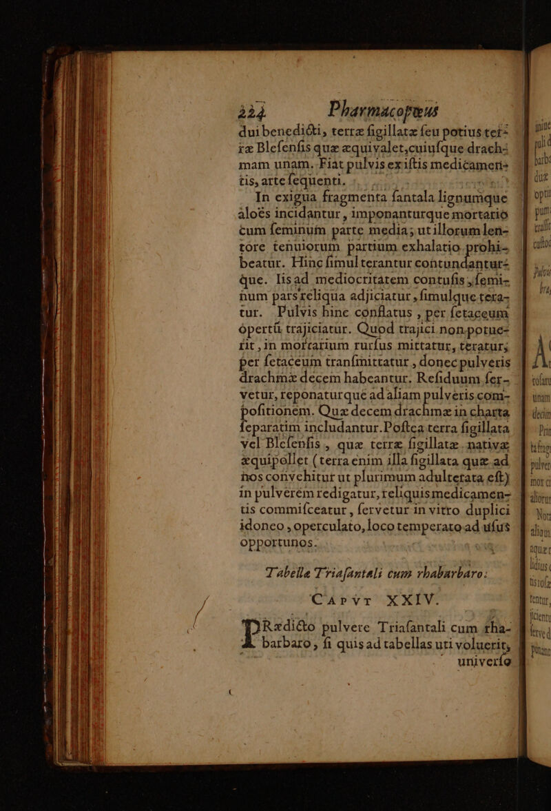 ane in charta feparatim includantur.Poftca terra figillata vel Blcfenfis , que tetra figillatz nativæ æquipollet (terra enim illa figillata quz.ad ios convehitut ut plurimum adultetata eft) in pulverém redigatur, reliquismedicamen- tis commifceatur , fervetur in vitro duplici idoneo , operculato,loco temperato ad ufus opportunos. | | Tabella Triafantali cum rhabarbaro: CAPvr XXIV. Rxdi&amp;o pulvere Triafantali cum rha- barbaro; fi quisad tabellas uti voluerit, | . univeríg |