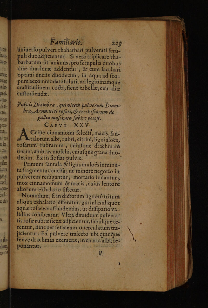 lad: neris Inque tlen. oh. ttr: lei. C fette T potuee atur, ülvers na $C0ft- ira AVE yz ad x el) AI li . v Familari? aij üniuerfo pulveri rhabarbari pülvetati fera- puli duoad/icientur. Si vero triplicáre rha- Bibaruam fit animus, pro fctupulis duobus due drachmz addentur ; &amp; cum facchari optimi ünciis duodecim , in aqua ad fco- pum accómmodata foluti, ad leeitimamque craffitudinem co@i, fient tabellz;ceu alix cuftodiendz. Pulvis Diambrz , qui vicem pulverum Dian bra, Mromatici rófati c? trochifca rumde | gallia mofthata fubive poteff. QAnpVvr XXV: A cinnamomi felectr, macis, fai- Z Malorum albi; rubri; citrini, lignialoës, rofarum rubrarum , cuiufque drachmam unam; ämbræ; mofchi, cuiufque grana duo- decim. Ex iisfic fiat pulvis; Primum fantala &amp; lignum àloésinminu- ta fragménta concifa ; ut minore negotio ir pulverem redigantur, mortario indantur, mox cinnamomum &amp; macis ,cuius lentoré aliorum exhalatio fiftetür. ^ j Notandurn, fi in diétorum lignórü tritura aliaua exhalatio efferatur, outtulas aliquot aquæ rofaceæ affundendas, ut diffipatio va- lidius cohibeatur: Vltrà dimidium pulvera- tis rof rubrz ficcæ adjicientur,fimulquete: rentur ,liinc per fetaceuim operculatum tra- jicientur. Ex pülvere traiecto ubi quinque fexve drachmas exemeris , incharta alba res ponantur: | ^