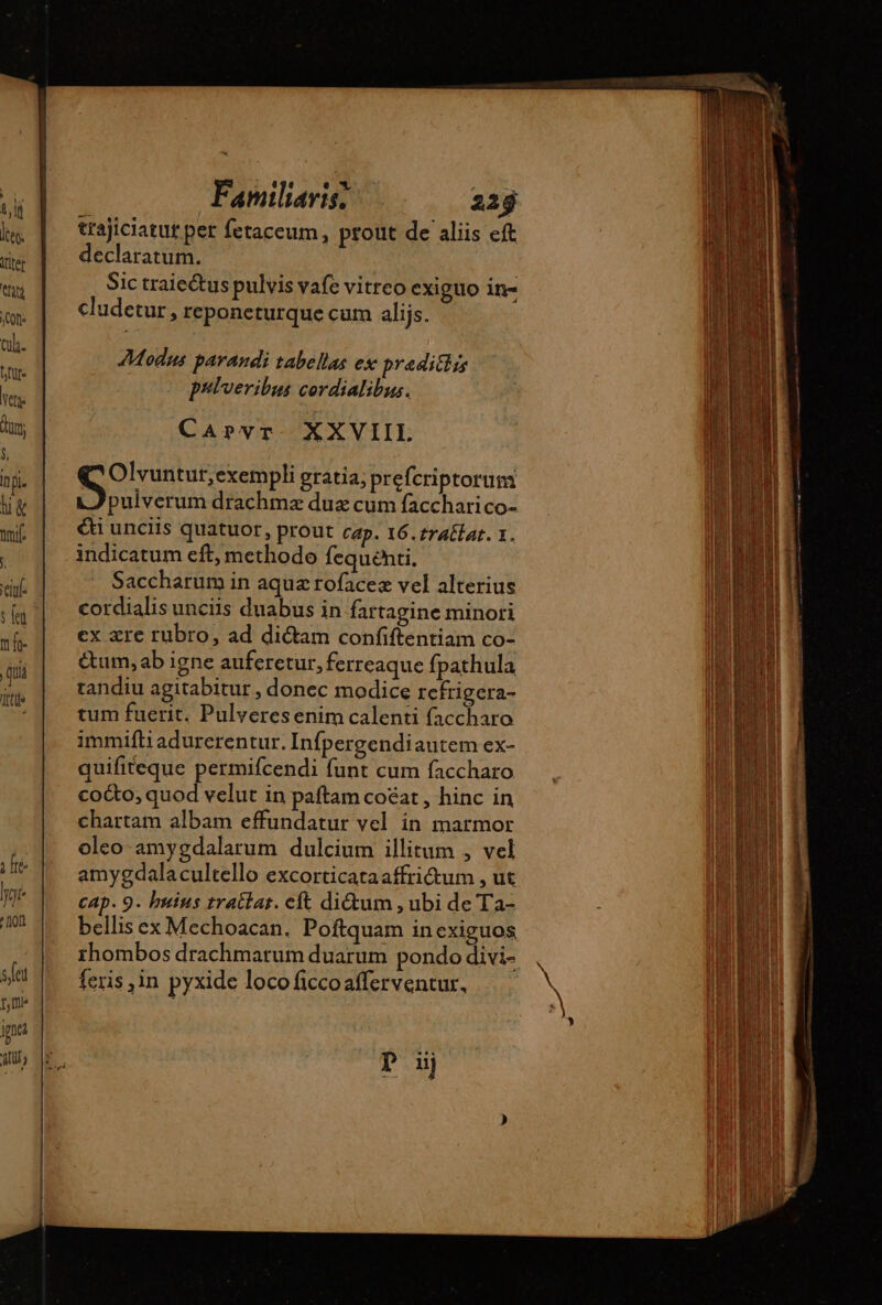 T Im. Tn s.feu ffl gna (nr Familiaris, 225 trajiciatut per fetaceum, prout de aliis eft declaratum. Sic traiectus pulvis vafe vitreo exiguo in- cludetur, reponeturque cum alijs. Modus parandi tabellas ex praditlis prlveribus cordialibus. CaArvr XXVIIL (C Olvuntur,exempli gratia; prefcriptorum pulverum drachmz duz cum facchari co- €t unciis quatuor, prout cap. 16.£rAtlat. 1. indicatum eft, methodo fequenti. Saccharum in aqua rofacez vel alterius cordialis unciis duabus in fartagine minori ex zre rubro, ad dictam confiftentiam co- &amp;tum,ab igne auferetur, ferreaque fpathula tandiu agitabitur , donec modice refrigera- tum fuerit. Pulveresenim calenti faccharo immifli adurerentur. Infpergendiautem ex- quifiteque permifcendi funt cum faccharo co&amp;o, quod velut in paftam coéat , hinc in chartam albam effundatur vel in marmor oleo amygdalarum dulcium illitum , vel amygdalacultello excorticataaffrictum , ut cap. 9. buius tractat. eft dictum , ubi de Ta- bellis ex Mechoacan. Poftquam in exiguos rhombos drachmarum duarum pondo divi- feris ,in pyxide loco ficcoafferventur, D uj À , ccce n——ÓÁ E À