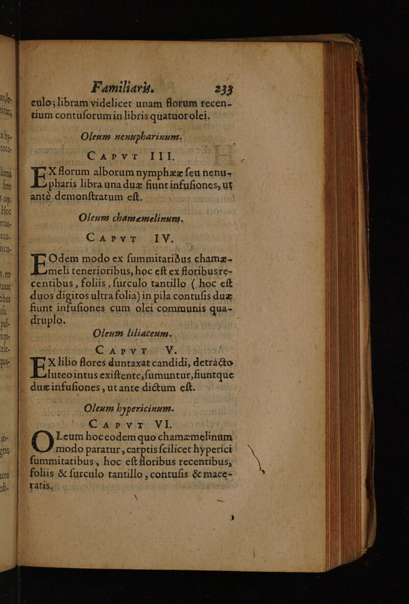 1CCÀ ; ‘90 + eulo; libram videlicet unam florum recen- tium contuforumin libris quatuorolei. Oleum nenupharinum. AB YT. ILE X florum alborum nymphzz feu nenu-+ A phauis libra una duæ fiuntinfufones, ut anté demonftratum eft. Oleum chamesemelinum. CAPvT IV. Odem modo ex fummitatibus chamz- E meli tenerioribus, hoc eft ex floribusre- centibus, foliis , furculo tantillo ( hoc eft duos digitos ultra folia) in pila contufis duæ fiunt infufiones cum olei communis qua- druplo. | Oleum liliacesum. CArvr V. YT. x lilio flores duntaxat candidi, detrá&amp;o i luteointus exiftentc;fumuntur;fiuntque Oleum bypericinum. Carvr VI. O Leum hoceodem quo chamæmelinum — modo paratur , carptis fcilicet hyperici fummitatibus, hoc eft lloribus recentibus, tatis. \