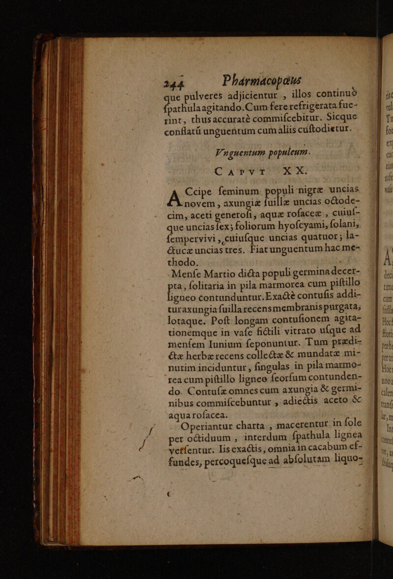s POSE NUS NS ——Á———— à - ——— IIR ERE cÓ— j WE PU UM o ———— | P — = Lo fdrut 244 Pbarmacopaus que pulveres adjicientur , illos continuó fpathulaagitando.Cum fere refrigerata fuc- rint, thusaccuraté commifcebitur. Sicque conflatü unguentum cumalíis cuftodietur. Vnuguentum populeum. C X Qv UN X A Ccipe feminum. populi nigra uncias novem , axungia fuillz uncias o&amp;ode- cim, aceti generofi, aque rofaceæ , cuiuí- que unciasíex; foliorum hyofcyami, folani; fempervivi, cuiufque uncias quatuor ; la- Œucæunciastres. Fiatunguentum hac me- thodo. | Menfe Martio dicta populi germina decet- pta; folitaria in pila marmorea cum piftillo ligneo contunduntur.Exaétè contufis addi- turaxungiafuillarecens membranis purgata; lotaque. Poft longam contufionem agita- tionemque in vafe fictili vitrato ufque ad menfem Iunium feponuntur. Tum prædi- &amp;x herbz recens colleétæ &amp; mundatæ mi- nutim inciduntur , fingulas in pila marmo- rca cum pittillo ligneo feorfum contunden- do. Contuífz omnes cum axungia &amp; germi- nibus commifcebuntur , adicétis aceto &amp; aqua rofacea. Operiantur charta, macerentur in fole per octiduum , interdum fpathula lignea veffentur. Iis exactis, omniain cacabum ef- fundes, percoquefque ad abíolutam liquo-