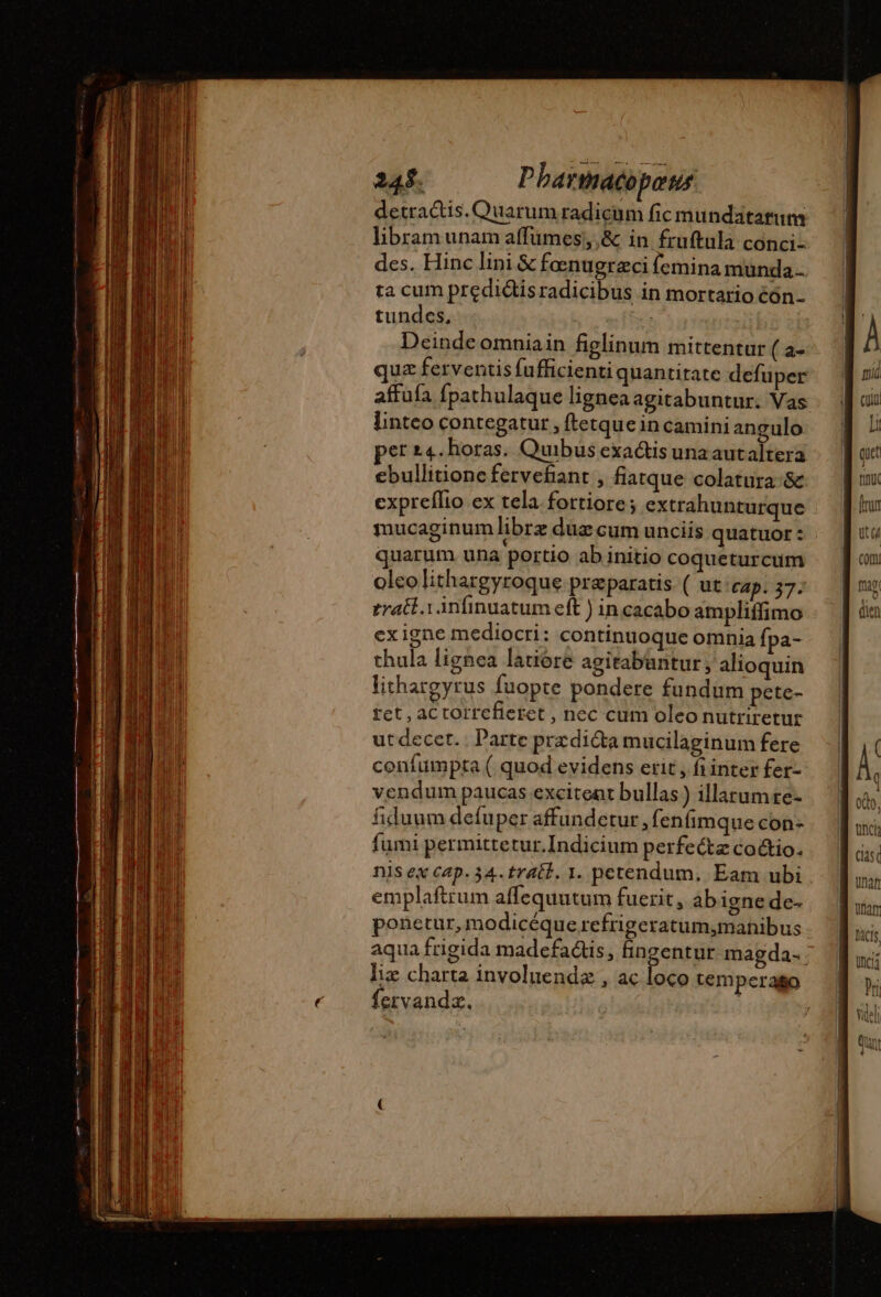 detractis. Ouarum radicum fic mundatarum libramunam affumes;,&amp; in fruftula conci- des. Hinc lini &amp; foenugraci (emina munda. ta cum predidisradicibus in mortario éón- tundes, ma Deinde omniain figlinum mittentur ( a- quz ferventis fufficienti quantitate defuper affufa fpathulaque lignea agitabuntur. Vas linteo contegatur , ftetquein camini angulo per 24. horas. Quibus exactis una autaltera ebullitione fervefiant , fiatque colatura &amp; expreflio ex tela. fortiore; extrahunturque mucaginum librz duz cum unciis quatuor : quarum una portio ab initio coqueturcum olcolithargyroque praeparatis. ( ut Cap. 37. tratt.1 infinuatum eft ) incacabo ampliffimo ex igne mediocri: continuoque omnia fpa- thula lignea latiore agitabuntur, alioquin lithargyrus fuopte pondere fundum pete- rct , aCtorrefieret , nec cum oleo nutriretut utdecer.. arte prædicta mucilaginum fere coníumpta ( quod evidens erit , frinter fer- vendum paucas excitent bullas ) illarumre- fiduum defuper affundetur, fenfimque con- fumi permittetur.Indicium perfecte co&amp;io. nis ex cap. 34. trait. 1. petendum, Eam ubi emplaftrum affequutum fuerit, ab igne de- ponetur, modicéque refrigeratum,mahnibus aqua frigida madefa&amp;is, fingentur magda- liz charta involuendæ , ac loco temperaso fervandz. Dacis,