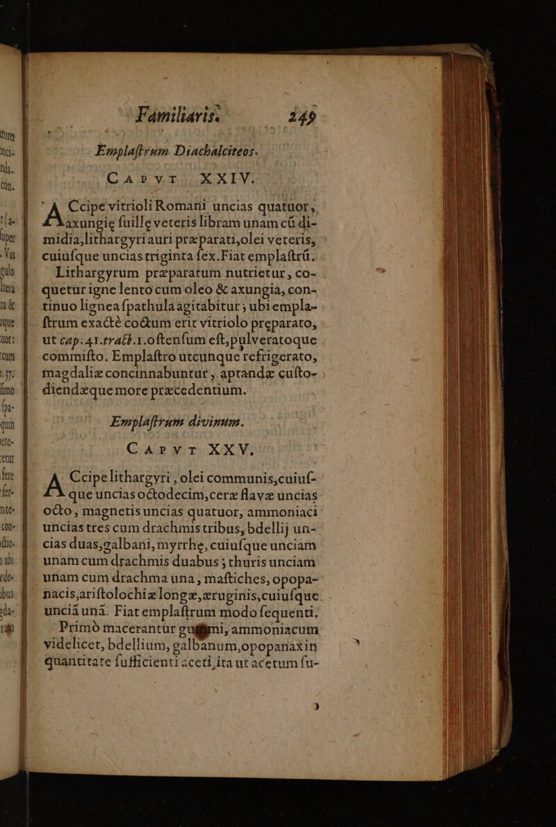 Emplaffrum Diachalciteos. CARBVTAXRXx IV: À Ccipe vitrioli Romani uncias quatuor, axungie fuille veteris libram unam cü di- midia,lithargyriauri pre parati,olei veteris, cuiufque uncias triginta fex.Fiat emplaftrü. Lithargyrum praeparatum nutrietur, co- quetur igne lentocum oleo &amp; axungia, con- tinuo ligneafpathulaagitabitur ; ubiempla- ftrum exacté co&amp;um erit vitriolo preparato, ut cap.41.rratt.1.oftenfum eft; pulveratoque .commifto. Emplaftro utcunquet cfriger ato; magdaliz concinnabuntur , aptandz cufto- diendzque more ptæcedentium. Emplaffrum divinum. CApvr XXV. A Ccipelithargyri , olei communis,cuiuf- que uncias oCtodecim,cerz flavz uncias oco, magnetis uncias quatuor, ammoniaci uncias tres cum drachmis tribus, bdellij un- cias duas,galbani, myrrhe, cuiufque unciam unam cum drachmis duabus ; thuris unciam unam cum drachma una , maftiches, opopa- nacis,ariftolochizlongz,zru ginis,cuiufque unciá unà. Fiat emplaftrum modo fequenti. Primó macerantür gui, ammoniacum videlicet, bdellium, galbanum,opopanaxin quantitate fufficienti ceti ita ut acetum fu-