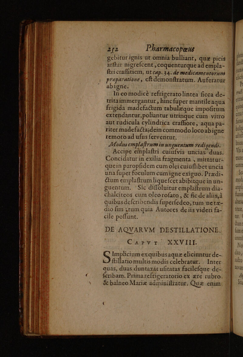 gcbitur ignis ut omnia bulliant, qua picis inftar nigrefcent , coquenturque ad empla- ftri craffitiem, ut cap. 34. de medicamentorum praeparatione , eft demonftratum. Auferatus abigne. | In eo modicé refrigeratolintea ficca de- tritadmmergantur , hinc fuper mantile aqua frigida madefactum tabulæque impofitum extendantur,poliantur utrinque cum vitro aut rudicula cylindrica craffiore, aqua pa- riter madefacta;dein commodo loco abigne remoto ad ufus ferventur. Modus emplaffrum in un guentum vedi gendi. Accipe emplaftri cuiufvis uncias duas. Concidatur in exilia fragmenta , mittatur- quein paropfidem cum olei cuiuflibet uncia una fuper foculum cumigne exiguo. Prædi- &amp;um emplaftrum liquefcet abibitque in un- guentum. 'Sic diffoluitur emplaftrum dia- chalciteos cum oleorofato , &amp; fic de aliis,à quibus defcribendis fuperfedeo; tum neta- dio fim tum quia Autores deiis videri fa- cile poffunt. DE AQVARVM DESTILLATIONE. Caprvr XXVIII. S Implicium exquibus aquz eliciuntur de- ftillatio multis modis celebratur. | Inter quas, duas duntaxat ufitatas facilefque de- Ícribam. Prima reftiecratorio ex ære rubro. &amp; balneo Marix adminiftratur. Quz enim nage one re spin armee —— traxe conte Sec modi ampli ^ ltann PUES Ali