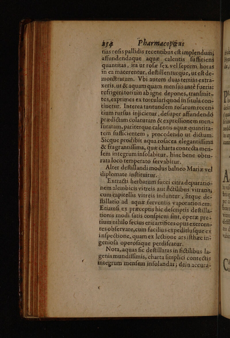——————— E TE | Pharmacop@us | tias rofis pallidis recentibus cft implendurh; affundendaque aque. calentis fü fficiens tium rurfus injicietur ,defuper affundendà furatam, pariterque calentis aqua quantita- tem fufficientem , proccdendo ut dictum. Sicque prodibit aqua rofacea elegantiflimá &amp; fragrantiffima, que charta contecta men- Îem integruminfolabitur, hinc bene obtu- rataloco temperato fervabitur. — | Alter deftillandi modus balneo Mariz vel diplomate inftituitur. ! Extracti hesbarum fucci citra depuratig- nem alembicis vitreis aut &amp;Gtilibus vitratis; cum capillis vitreis induntur , fitque de: ftillatio ad aquæ ferventis Vaporatioriem; Eciamfi ex preceptis hic defcriptis deftilla- tionis modi fatis confpicui fint, operz pre: uum nihilo fecius erit artifices opus exercen- tes obfervare,cuim facilinsexpeditiu fque ex infpectione, quam ex lectione arsifthæcin: geniofa operofaque perdifcatur. Nota,aquas fic deftillatas in fi&amp;ilibus la: genismundiffimis, charta fimplici contectis integrum menfem infolandas ; dein accura- li qq