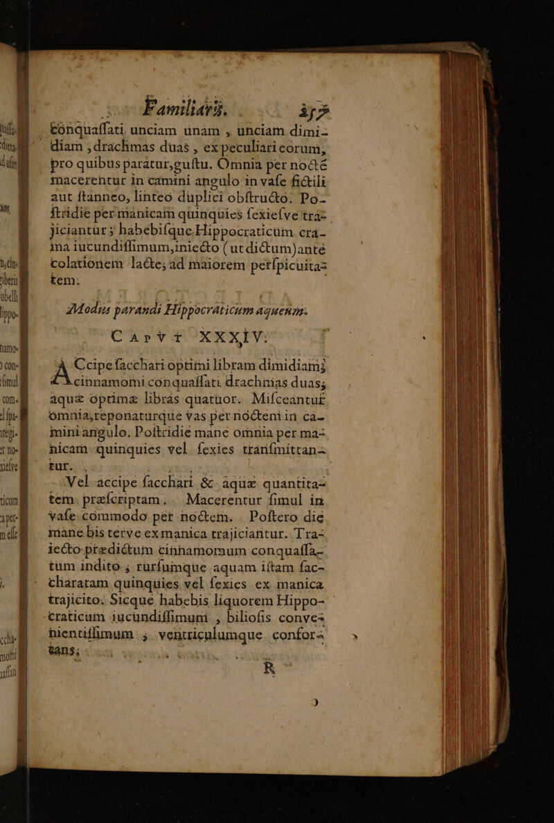 ditt | k Ais] ) Colt {mul COIN À m ele À Ê | cin moni] | E y fia | co Families. «00 ip conquaffati, unciam unam , unciam dimi diam , drachmas duas , ex peculiari eorum; pro quibus paratur,guítu. Omnia per notE macerehtur in camini angulo in vafe fi&amp;ili aut ftanneo, linteo düplici obftructo: Po- ftridie per manicaïn quinquies fexiefve tra- jiciantur ÿ habebifque Hippocraticum cra- ina iucundiffimum,inie&amp;o ( ut dictum)ante colationem lacte; ad maiorem petípicuitaz tem. Modyes parandi Hippocraticum agueñr, Capvt XXXIV: A Cire facchari optimi libram dimidiamj 4 Xcinnamomi conquaflati drachnias duas; aquz optima librás quatuor. Mifceantu£ omnia,teporiaáturque vas per nocteniin ca- mini angulo; Poftridie mane omnia per ma nicam quinquies vel fexies tranímittanz tur. . A UE; | Vel accipe facchari &amp; aquæ quantita= tem. præfcriptam:. Macerentur fimul in vafe commodo pet noctem. | Poftero die mane bis terve exmanica trajiciantur. Tra- icéto-prediétuim cinnamoraum conquaffa- tum indito ; rurfumque aquam iftam fac- charatam quinquies vel fexics ex manica craticum iucündiffimum , biliofis conves hientiffimum ; vencriculumque confor: tans;  : | R