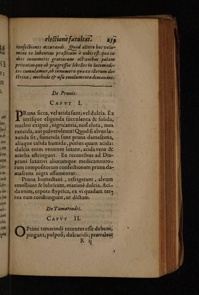 De Prunis: CaAPvT L lyRuna ficca, vel acida futt; vel dulcia. Ex utrifque eligenda fucculenta &amp; folida; nucleo exiguo , nigricantia, non elota , non rancida, aut pulvernlenta? Quod fi alvusla- xanda fit, fumenda funt pruna damafcena, aliaque calida humida , potius quam acida: dulcia enim ventrem laxant, acidavero &amp; acerba aftringunt. Ex recentibus ad Dia- pruni laxativi aliorumque medicamento- rum compofitorum confe&amp;ionem pruna da- miaícena nigra affumentut: : Pruna huriectant , refrigerant ; alvum emolliunt &amp; lubricant, níaximé dulcia. Àci- daenim, utpote ftyptica, ex vi quadam tera tea cam conftringunt , ut dictum. De Tamarindii. CAprvr IL TN Ptitni tamarindi recentes effe debent; - pingues, pulpoñ, dulcacidi; prevaleat | Pd