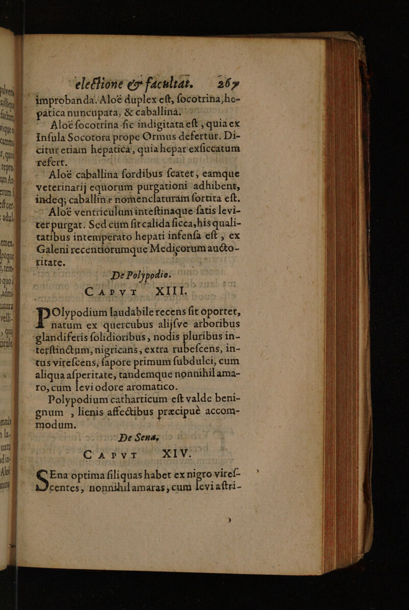 sls | improbanda.Aloë duplex eft, focotrina,he- mM pática nuncupata, &amp; caballina. ^ Aloéfocotrina fic indigitata eft , quia ex I I uml Infula Socotora prope Ormus defertur. Di- (SB cituretiam hepatica, quiahepar exficcatum * qua j f f rt ' E T cafe D ^ bit i | Aloë caballina fordibus fcatet, eamque a . 21 P . . E mg. Veterinarij equorum purgationt adhibent, 4 UE E z : | &lt; (4M indeq; caballinr nómenclaturam fortita eft. ali | -—' Aloë ventiiculuminteftinaque fatis levi- | terpürgat. Sed cum fitcalida ficca;hisquali- | tatibus intemperato hepatiinfenfa eft , ex toi  Galeni recentiorumque Medicorum auéto- | d M rntatc. ) ) » | ^ \ . quoi | Dé Poljpodie. Ani Cove UXIIL, ina «i : m | pores laudabile recens fit oportet, | natum ex quercubus alijfve arboribus i glandiferis folidioribus , nodis pluribus in- ^3 terfincum, nigricans, extra rubefcens, in- tus virefcens, fapore primum fübdulci, cum aliqua afperitate, tandemque nonnihil ama- ro, cum leviodore aromatico. Polypodium catharticum eft valde beni- | gnum , lienis affectibus præcipuè accom- WE modum. 3 mn 3 | De Sena. uu M m CArPVT XIV. SE optima filiquas habet ex nigro viref- centes, nonnihil amaras ; cum leviaftri-