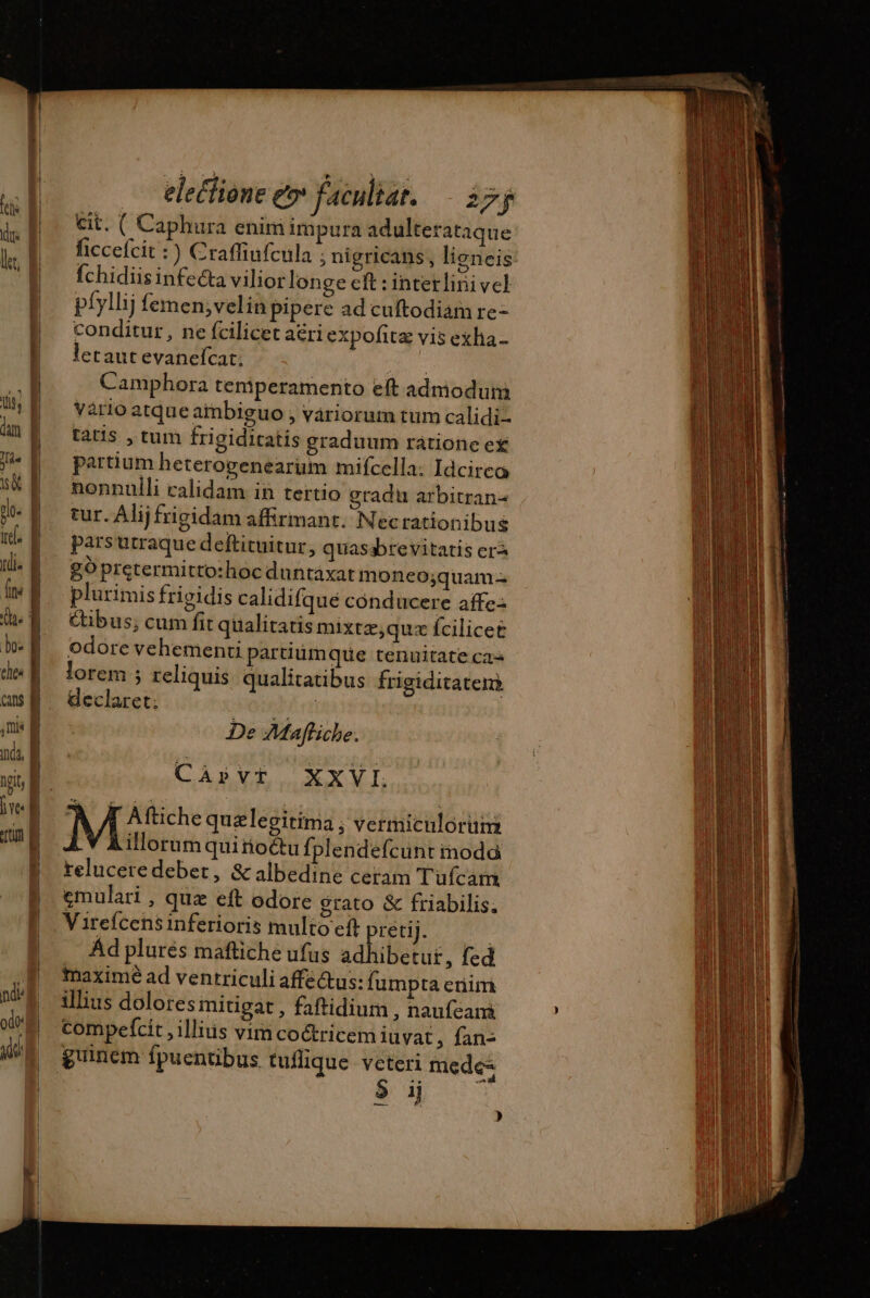 electione e» facultar. 255 cit. ( Caphura enim impura adulterataque ficcefcit :) Craffiufcula ; nigricans, lieneis Íchidiisinfecta viliorlonge cft : interlini vel píyllij femen;velin pipere ad cuftodiam re- conditur, ne fcilicet aeri expofitz vis exha- letaut evanefcat; | Camphora temperamento eft admodum vario atque ainbiguo ; variorum tum calidi tatis , tum frigiditatis graduum rátione ex partium heterogenearum mifcella: Idcirco nonnulli calidam in tertio gradu arbitran- tur. Alij frigidam affirmant. Necrationibus parsutraque deftituitur, quasabrevitatis era g0 pretermitto:hoc duntaxat moneo;quam- plurimis frigidis calidifque conducere affe: Cibus; cum fit qualitatis mixtæ,quæ fcilicet odore vehementi partiumque tenuitate cas lorem ; reliquis qualitatibus frigiditatem declaret; | De Maffiche. Càpvt XX VI. À T Aftiche quzlegitima ; vermiculorum Ÿ Aillorumquirioctu fplendefcunt inodà reluceredebet, &amp; albedine ceram Tufcam emulari , quz eft odore grato &amp; friabilis. V irefcens inferioris multo eft pretij. Ad plurés maftiche ufus adhibetur, fed maximé ad ventriculi affe&amp;us: fumpta eriim illius dolores mitigat , faftidium , naufeam compefcit , illius vim coctricem iuvat , fan- 3 ij )