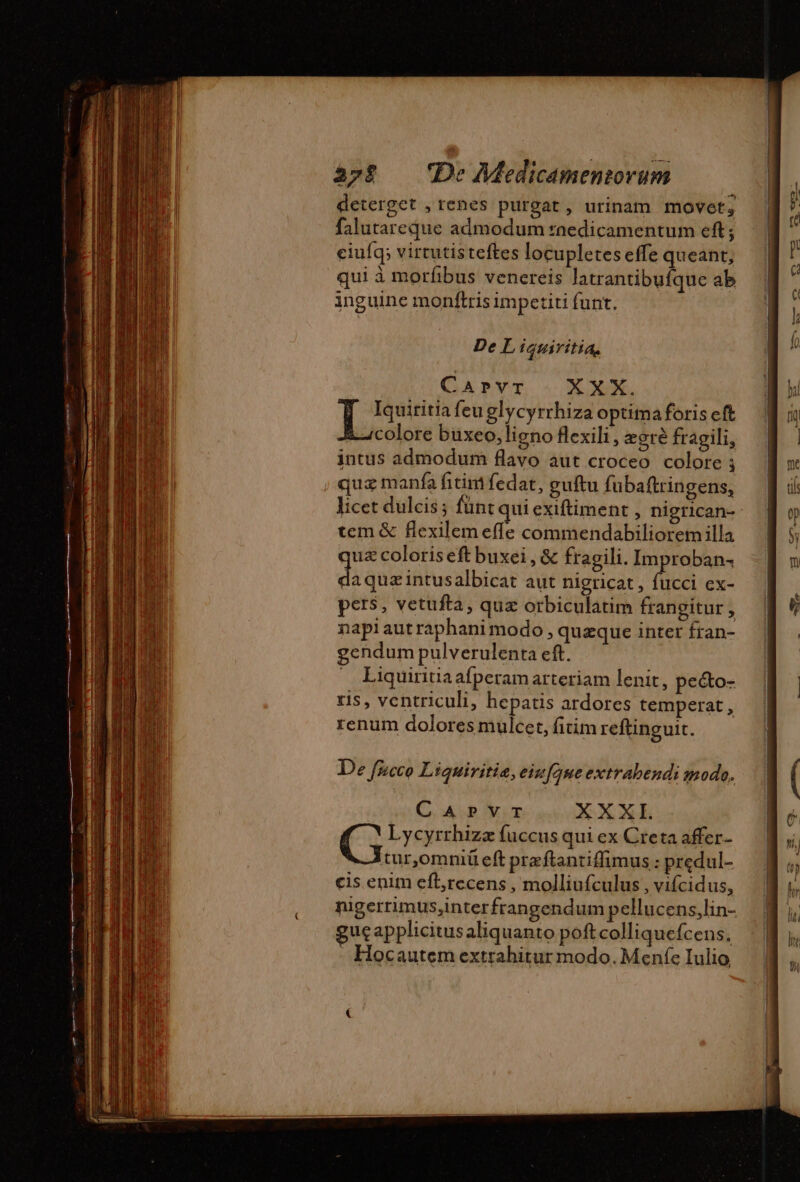 deterget , renes purgat, urinam movet; falutareque admodum fnedicamentum eft; ciuíq; virtutisteftes locupletes effe queant, qui à morfibus venereis latrantibufque ab inguine monftris impetiti funt. De L iguiritia, CAPvT XXX. Lo. feu glycyrrhiza optimaforis eft à colore buxeo, ligno flexili, ægrè fragili, intus admodum flavo aut croceo colore ; quz manfa fitim fedat, guftu fubaftringens, licet dulcis ; fünt qui exiftiment , nigrican- tem &amp; flexilem effe commendabiliorem illa uz coloriseftbuxei, &amp; fragili. Improban- da quz intusalbicat aut nigricat , fucci ex- pers, vetufta, qua orbiculatim frangitur 1 napiaut raphani modo, quæque inter fran- gendum pulverulenta eft. » Liquiritiaafperam arteriam lenit, pe&amp;o- ris, ventriculi, hepatis ardores temperat, renum dolores mulcet, fitim reftinguit. De fucco Liquiritie, eiu[que extrabendi modo. CAPVT XXXI. e Lycyrrhizæ fuccus qui ex Creta affer- tur,omniü eft præftantifimus : predul- cis enim eft,recens , molliufculus , vifcidus, nigerrimus,interfrangendum pellucens,lin- gucapplicitus aliquanto poftcolliquefcens, - Hocautem extrahitur modo. Meníe Iulio,