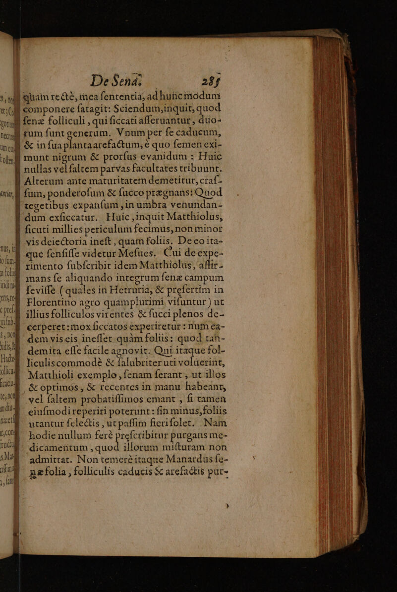 De Sena; 28f um ord tale QUA fcacio (cof fl diu4 tiet tco Tuc) sMat if NU rum funt generum. Vnum per fe caducum, &amp; in fua plantaarefaétum, é quo femen exi- munt nigrum &amp; prorfus evanidum : Huic nullas velfaltem parvas facultates tribuunt. Alterum ante maturitatem demetitur, craf- fum, ponderofum &amp; fucco pregnans: Quod mans fe aliquando integrum fenz campum fevitfe ( quales in Hetruria, &amp; prefertim in Florentino agro quamplurimí vifuntur ) ut illius folliculos virentes &amp; fucci plenos de- cerperet :mox ficcatos experiretur : num ea- dem viseis ineflet quàm foliis: quod tan- demita effe facile agnovit. Qni itaque fol- liculiscommodé &amp; falubriteruti voluerint, Matthioli exemplo , fenam ferant , ut ilios vel faltem probatiflimos emant , fi tamen eiufmodi reperiri poterunt: fin minus,foliis utantur felectis , ut paffim fierifolet. Nam hodie nullum feré prefcribitur purgans me- dicamentum , quod illorum mifturam non admittat. Non temere itaque Manardus fe- n folia , folliculis caducis &amp; arefactis pur-