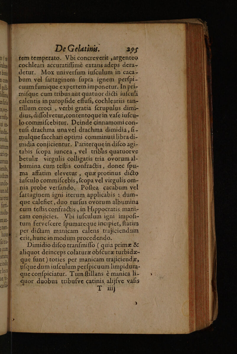 | De Gelatiny. 20f luf fem temperato. Vbi concreverit ,argenteo ala cochleari accuratiffimé extans adeps dera- li detur. Mox univerfum iufculum in caca- (ang bum vel fartaginem. fupra ignem perfpi- cuum fumique expertem imponetur. In pri- mifque cum tribusaut quatuor dici iufculi calentis in paropfide effufi, cochleariis tan- tillum croci , verbi gratia fcrupulus dimi- dius, diffolvetur,contentoquein vafe iufcu- locommifícebitur, Deinde cinnamomi con- tufi drachma unavel drachma dimidia , fi- mulque facchari optimi comminuti libra di- midia conjicientur. Pariterquein difco agi- - tabis fcopa iuncea , vel tribus quatuorve betulæ virgulis colligatis tria ovorum al- bumina cum teftis confractis, donec fpu- ma affatim elevetur, qua protinus dite iufculo commifcebis , fcopa vel virgulis om- nia probe verfando, Poftea cacabum vel fartaginem igni iterum applicabis : dum- que calefiet, duo rurfus ovorum albumina cum teftis confraQtis , in Hippocratis, mani- cam conjicies. Vbi iufculum igni impofi- tum fervefcere fpumareque incipiet, ftacim. per didam manicam calens trajiciendum ' erit, hunc in modum procedendo. | iw aliquot deinceps colaturæ obfcure turbidæ- m que funt)toties per manicam trajiciendæ, TUE ufquedumiufculum perfpicuum limpidurn- s que confpiciatur. Tum ftillans é manica li- ul quor duobus tribufve catinis alijfve vafis