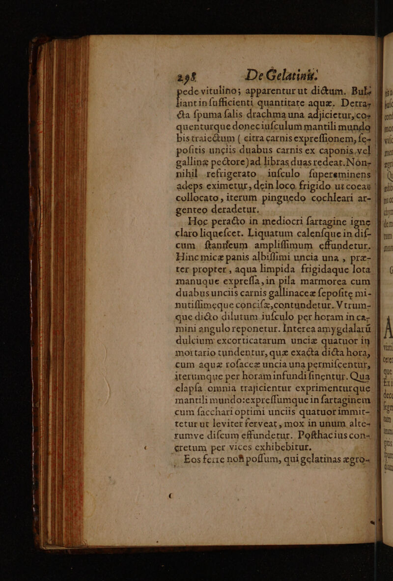 pede vitulino; apparentur ut didum. Buls | liantinfufficienti quantitate aqua. Derras | cta fpuma falis drachma una adjicietur,cos || quenturque doneciufculum mantili munda | bistraie&amp;um ( citra catnisexpreffionem, fc- | pofitis unciis duabus carnis ex caponis,vel | nihil. refrigerato. iufculo füpereminens ] adeps eximetur, dein loco frigido ut coca ! collocato; iterum pinguedo cochlear ar- | genteo deradetur. | Hoc peraéto in mediocri fartagine igne | claro liqueícet. Liquatum calenfque in dif- | cum ftanneum ampliffimum cffundetur. Hinc micz panis albiffimi uncia una , prz- | ter propter, aqua limpida frigidaque lota manuque exprefla,in pila marmorea cum duabusunciis carnis gallinaceæ fepofite mi- | nutiffimeque concifz,contundetur. V trum- | que di&amp;o dilutum iufculo per horam in ca. | mini angulo reponetur. Interea amygdalarü | dulcium excorticatarum unciæ quatuor i9 | mortario tundentur, quz exacta dicta hora, | cum aquæ rofaccz uncia una permiícentur, iterumque per horaminfundifinentur. Qua clapía omnia trajicientur exprimenturque | mantili mundo:expreffumque infartaginem cum facchari optimi unciis quatuorimmit- | tetur ut leviterferveat, mox in unum alte- | rumve difcum effundetur. Pofthacius con &amp;retum per vices exhibebitut. | Eos ferre nof poffum, qui gelatinas egro- |